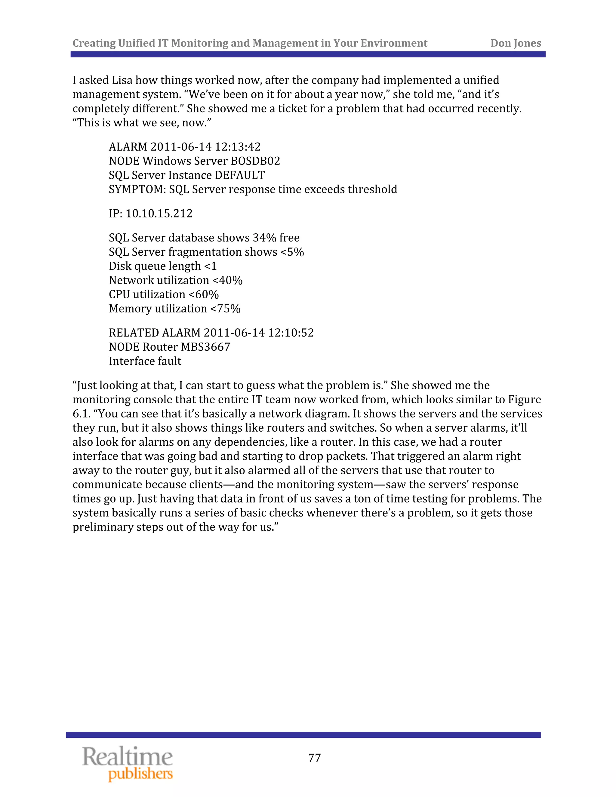Creating Unified IT Monitoring and Management in Your Environment          Don Jones 
  77
 
I asked Lisa how things worked now, after the company had implemented a unified 
management system. “We’ve been on it for about a year now,” she told me, “and it’s 
completely different.” She showed me a ticket for a problem that had occurred recently. 
“This is what we see, now.” 
ALARM 2011‐06‐14 12:13:42 
NODE Windows Server BOSDB02 
SQL Server Instance DEFAULT 
erver response time exceeds threshold SYMPTOM: SQL S
IP: 10.10.15.212 
SQL Server database shows 34% free 
SQL Server fragmentation shows <5% 
Disk queue length <1 
Network utilization <40% 
CPU utilization <60% 
Memory utilization <75% 
RELATED ALARM 2011‐06‐14 12:10:52 
NODE Router MBS3667 
Interface fault 
“Just looking at that, I can start to guess what the problem is.” She showed me the 
monitoring console that the entire IT team now worked from, which looks similar to Figure 
6.1. “You can see that it’s basically a network diagram. It shows the servers and the services 
they run, but it also shows things like routers and switches. So when a server alarms, it’ll 
also look for alarms on any dependencies, like a router. In this case, we had a router 
interface that was going bad and starting to drop packets. That triggered an alarm right 
away to the router guy, but it also alarmed all of the servers that use that router to 
communicate because clients—and the monitoring system—saw the servers’ response 
times go up. Just having that data in front of us saves a ton of time testing for problems. The 
system basically runs a series of basic checks whenever there’s a problem, so it gets those 
preliminary steps out of the way for us.” 
 