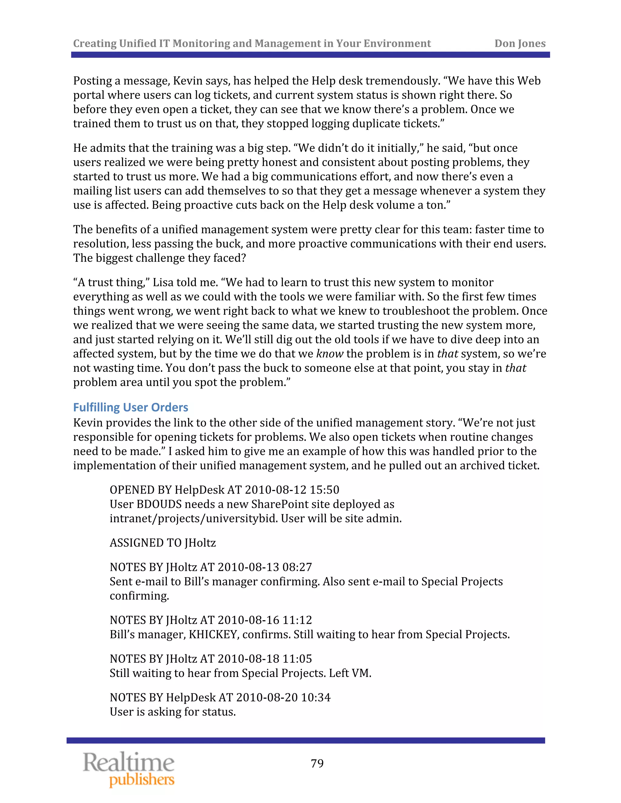 Creating Unified IT Monitoring and Management in Your Environment          Don Jones 
  79
 
Posting a message, Kevin says, has helped the Help desk tremendously. “We have this Web 
portal where users can log tickets, and current system status is shown right there. So 
before they even open a ticket, they can see that we know there’s a problem. Once we 
trained them to trust us on that, they stopped logging duplicate tickets.” 
He admits that the training was a big step. “We didn’t do it initially,” he said, “but once 
users realized we were being pretty honest and consistent about posting problems, they 
started to trust us more. We had a big communications effort, and now there’s even a 
mailing list users can add themselves to so that they get a message whenever a system they 
use is affected. Being proactive cuts back on the Help desk volume a ton.” 
The benefits of a unified management system were pretty clear for this team: faster time to 
resolution, less passing the buck, and more proactive communications with their end users. 
The biggest challenge they faced? 
“A trust thing,” Lisa told me. “We had to learn to trust this new system to monitor 
everything as well as we could with the tools we were familiar with. So the first few times 
things went wrong, we went right back to what we knew to troubleshoot the problem. Once 
we realized that we were seeing the same data, we started trusting the new system more, 
and just started relying on it. We’ll still dig out the old tools if we have to dive deep into an 
affected system, but by the time we do that we know the problem is in that system, so we’re 
not wasting time. You don’t pass the buck to someone else at that point, you stay in that 
problem area until you spot the problem.” 
Fulfilling User Orders 
Kevin provides the link to the other side of the unified management story. “We’re not just 
responsible for opening tickets for problems. We also open tickets when routine changes 
need to be made.” I asked him to give me an example of how this was handled prior to the 
implem , and he pulled out an archived ticket. entation of their unified management system
OPENED BY HelpDesk AT 2010‐08‐12 15:50 
User BDOUDS needs a new SharePoint site deployed as 
iversitybid. User will be site admin. intranet/projects/un
ASSIGNED TO JHoltz 
NOTES BY JHoltz AT 2010‐08‐13 08:27 
Sent e‐mail to Bill’s manager confirming. Also sent e‐mail to Special Projects 
confirming. 
NOTES BY JHoltz AT 2010‐08‐16 11:12 
waiting to hear from Special Projects. Bill’s manager, KHICKEY, confirms. Still 
NOTES BY JHoltz AT 2010‐08‐18 11:05 
eft VM. Still waiting to hear from Special Projects. L
NOTES BY HelpDesk AT 2010‐08‐20 10:34 
User is asking for status. 
 
