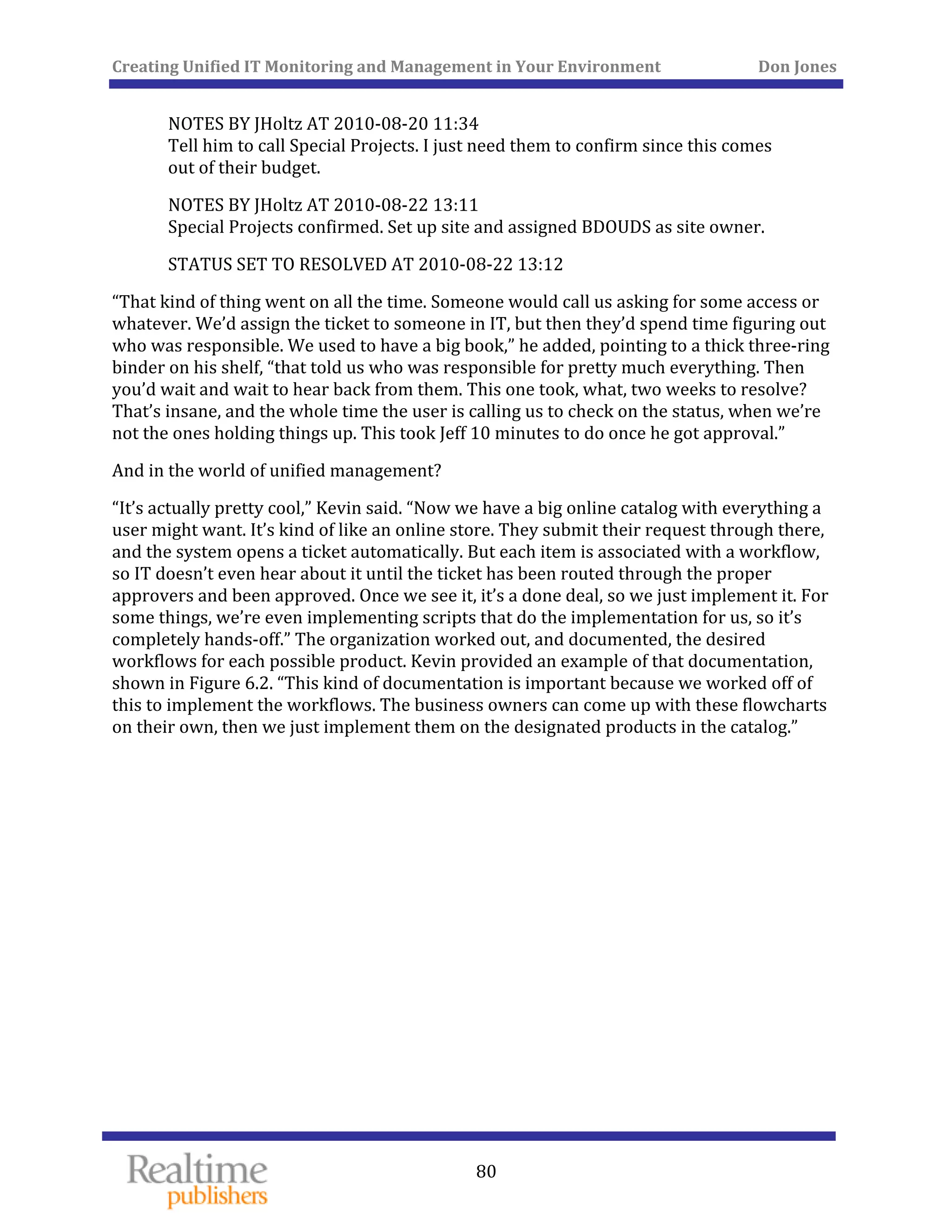 Creating Unified IT Monitoring and Management in Your Environment          Don Jones 
 
80
NOTES BY JHoltz AT 2010‐08‐20 11:34 
Tell him to call Special Projects. I just need them to confirm since this comes 
out of their budget. 
NOTES BY JHoltz AT 2010‐08‐22 13:11 
d BDOUDS as site owner. Special Projects confirmed. Set up site and assigne
STATUS SET TO RESOLVED AT 2010‐08‐22 13:12 
“That kind of thing went on all the time. Someone would call us asking for some access or 
whatever. We’d assign the ticket to someone in IT, but then they’d spend time figuring out 
who was responsible. We used to have a big book,” he added, pointing to a thick three‐ring 
binder on his shelf, “that told us who was responsible for pretty much everything. Then 
you’d wait and wait to hear back from them. This one took, what, two weeks to resolve? 
That’s insane, and the whole time the user is calling us to check on the status, when we’re 
eff 10 minutes to do once he got approval.” not the ones holding things up. This took J
And in the world of unified management? 
“It’s actually pretty cool,” Kevin said. “Now we have a big online catalog with everything a 
user might want. It’s kind of like an online store. They submit their request through there, 
and the system opens a ticket automatically. But each item is associated with a workflow, 
so IT doesn’t even hear about it until the ticket has been routed through the proper 
approvers and been approved. Once we see it, it’s a done deal, so we just implement it. For 
some things, we’re even implementing scripts that do the implementation for us, so it’s 
completely hands‐off.” The organization worked out, and documented, the desired 
workflows for each possible product. Kevin provided an example of that documentation, 
shown in Figure 6.2. “This kind of documentation is important because we worked off of 
this to implement the workflows. The business owners can come up with these flowcharts 
on their own, then we just implement them on the designated products in the catalog.” 
 
 