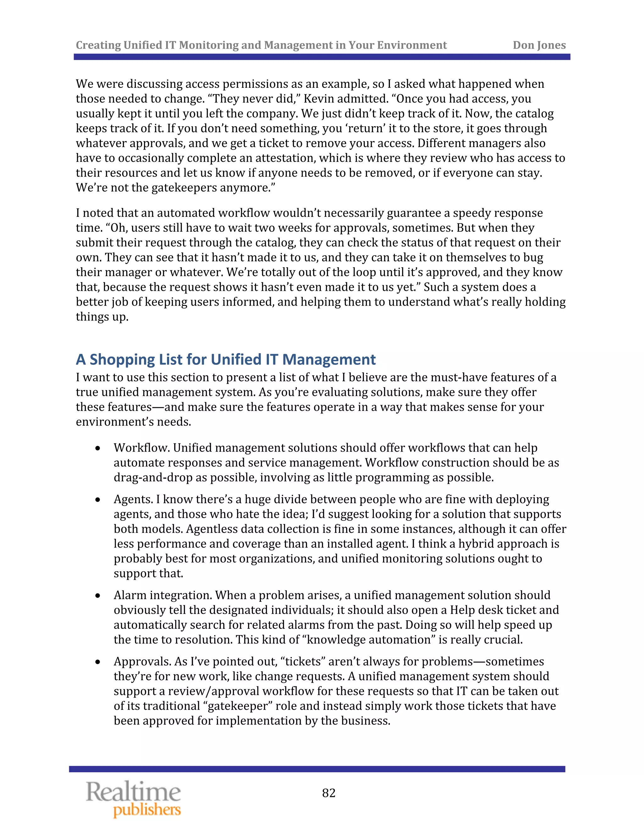 Creating Unified IT Monitoring and Management in Your Environment          Don Jones 
  82
 
We were discussing access permissions as an example, so I asked what happened when 
those needed to change. “They never did,” Kevin admitted. “Once you had access, you 
usually kept it until you left the company. We just didn’t keep track of it. Now, the catalog 
keeps track of it. If you don’t need something, you ‘return’ it to the store, it goes through 
whatever approvals, and we get a ticket to remove your access. Different managers also 
have to occasionally complete an attestation, which is where they review who has access to 
their resources and let us know if anyone needs to be removed, or if everyone can stay. 
We’re not the gatekeepers anymore.” 
I noted that an automated workflow wouldn’t necessarily guarantee a speedy response 
time. “Oh, users still have to wait two weeks for approvals, sometimes. But when they 
submit their request through the catalog, they can check the status of that request on their 
own. They can see that it hasn’t made it to us, and they can take it on themselves to bug 
their manager or whatever. We’re totally out of the loop until it’s approved, and they know 
that, because the request shows it hasn’t even made it to us yet.” Such a system does a 
better job of keeping users informed, and helping them to understand what’s really holding 
things up. 
A Shopping List for Unified IT Management 
I want to use this section to present a list of what I believe are the must‐have features of a 
true unified management system. As you’re evaluating solutions, make sure they offer 
these features—and make sure the features operate in a way that makes sense for your 
environment’s needs. 
• Workflow. Unified management solutions should offer workflows that can help 
automate responses and service management. Workflow construction should be as 
drag‐and‐drop as possible, involving as little programming as possible. 
• Agents. I know there’s a huge divide between people who are fine with deploying 
agents, and those who hate the idea; I’d suggest looking for a solution that supports 
both models. Agentless data collection is fine in some instances, although it can offer 
less performance and coverage than an installed agent. I think a hybrid approach is 
probably best for most organizations, and unified monitoring solutions ought to 
support that. 
• Alarm integration. When a problem arises, a unified management solution should 
obviously tell the designated individuals; it should also open a Help desk ticket and 
automatically search for related alarms from the past. Doing so will help speed up 
the time to resolution. This kind of “knowledge automation” is really crucial. 
• Approvals. As I’ve pointed out, “tickets” aren’t always for problems—sometimes 
they’re for new work, like change requests. A unified management system should 
support a review/approval workflow for these requests so that IT can be taken out 
of its traditional “gatekeeper” role and instead simply work those tickets that have 
been approved for implementation by the business. 
 