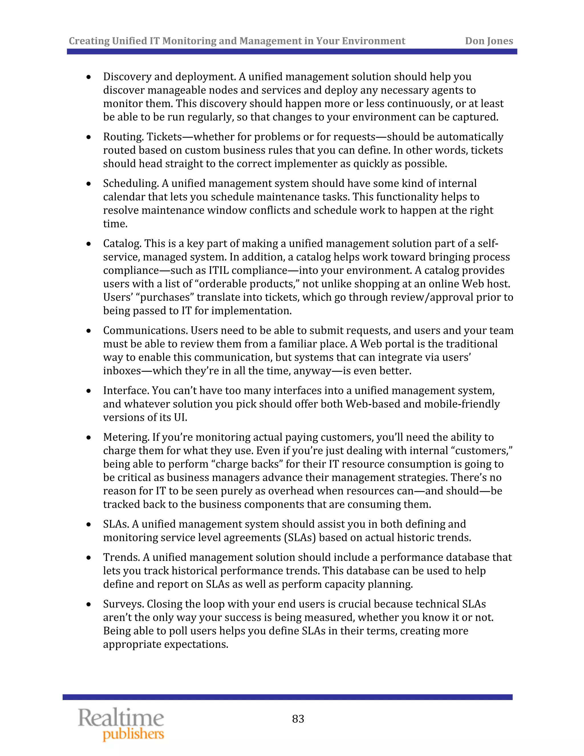 Creating Unified IT Monitoring and Management in Your Environment          Don Jones 
  83
 
• Discovery and deployment. A unified management solution should help you 
discover manageable nodes and services and deploy any necessary agents to 
monitor them. This discovery should happen more or less continuously, or at least 
be able to be run regularly, so that changes to your environment can be captured. 
• Routing. Tickets—whether for problems or for requests—should be automatically 
routed based on custom business rules that you can define. In other words, tickets 
should head straight to the correct implementer as quickly as possible. 
• Scheduling. A unified management system should have some kind of internal 
calendar that lets you schedule maintenance tasks. This functionality helps to 
resolve maintenance window conflicts and schedule work to happen at the right 
time. 
• Catalog. This is a key part of making a unified management solution part of a self‐
service, managed system. In addition, a catalog helps work toward bringing process 
compliance—such as ITIL compliance—into your environment. A catalog provides 
users with a list of “orderable products,” not unlike shopping at an online Web host. 
Users’ “purchases” translate into tickets, which go through review/approval prior to 
being passed to IT for implementation. 
• Communications. Users need to be able to submit requests, and users and your team 
must be able to review them from a familiar place. A Web portal is the traditional 
way to enable this communication, but systems that can integrate via users’ 
inboxes—which they’re in all the time, anyway—is even better. 
• Interface. You can’t have too many interfaces into a unified management system, 
and whatever solution you pick should offer both Web‐based and mobile‐friendly 
versions of its UI. 
• Metering. If you’re monitoring actual paying customers, you’ll need the ability to 
charge them for what they use. Even if you’re just dealing with internal “customers,” 
being able to perform “charge backs” for their IT resource consumption is going to 
be critical as business managers advance their management strategies. There’s no 
reason for IT to be seen purely as overhead when resources can—and should—be 
tracked back to the business components that are consuming them. 
• SLAs. A unified management system should assist you in both defining and 
monitoring service level agreements (SLAs) based on actual historic trends. 
• Trends. A unified management solution should include a performance database that 
lets you track historical performance trends. This database can be used to help 
define and report on SLAs as well as perform capacity planning. 
• Surveys. Closing the loop with your end users is crucial because technical SLAs 
aren’t the only way your success is being measured, whether you know it or not. 
Being able to poll users helps you define SLAs in their terms, creating more 
appropriate expectations. 
 