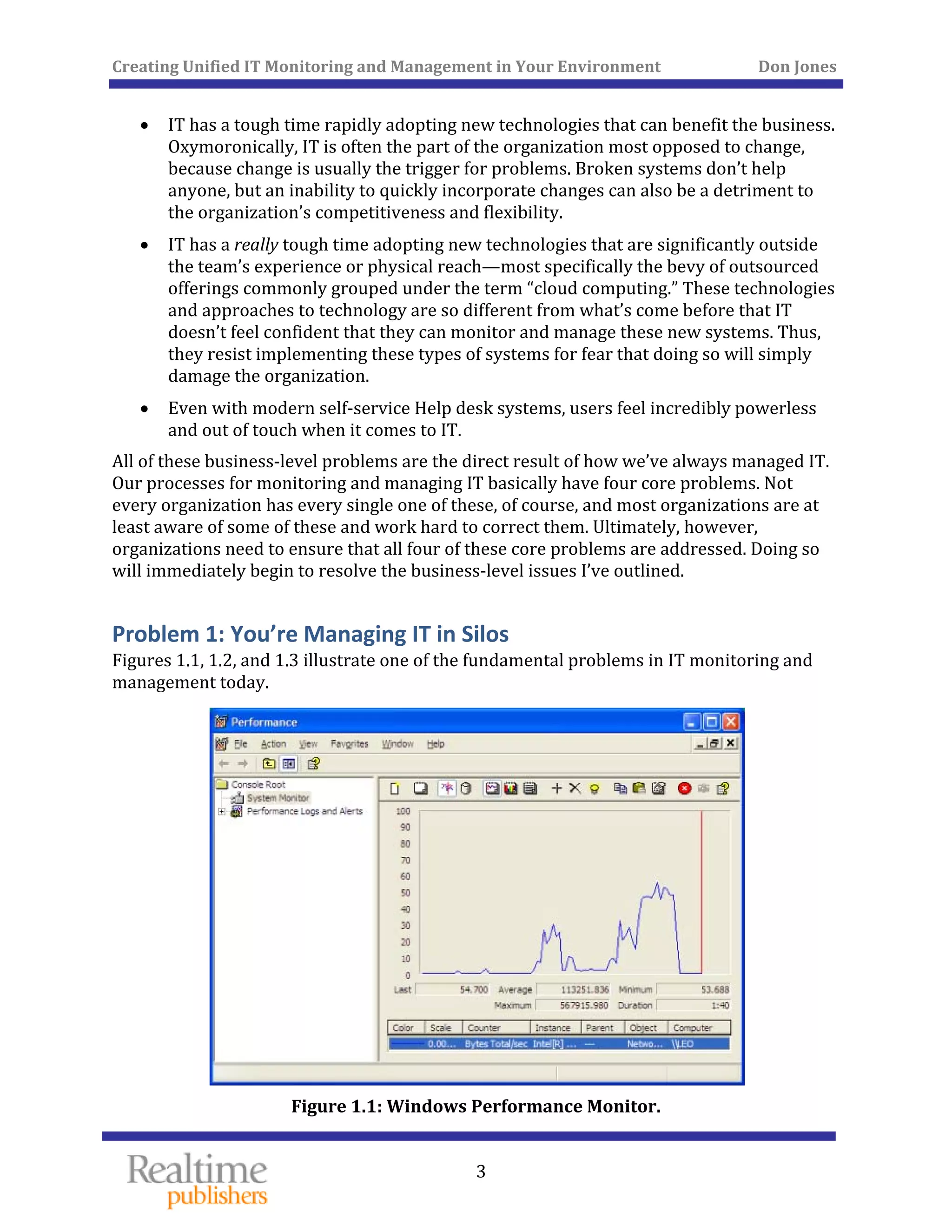 Creating Unified IT Monitoring and Management in Your Environment          Don Jones 
  3
 
• IT has a tough time rapidly adopting new technologies that can benefit the business. 
Oxymoronically, IT is often the part of the organization most opposed to change, 
because change is usually the trigger for problems. Broken systems don’t help 
anyone, but an inability to quickly incorporate changes can also be a detriment to 
the organization’s competitiveness and flexibility. 
• IT has a really tough time adopting new technologies that are significantly outside 
the team’s experience or physical reach—most specifically the bevy of outsourced 
offerings commonly grouped under the term “cloud computing.” These technologies 
and approaches to technology are so different from what’s come before that IT 
doesn’t feel confident that they can monitor and manage these new systems. Thus, 
they resist implementing these types of systems for fear that doing so will simply 
damage the organization. 
• Even with modern self‐service Help desk systems, users feel incredibly powerless 
and out of touch when it comes to IT. 
All of these business‐level problems are the direct result of how we’ve always managed IT. 
Our processes for monitoring and managing IT basically have four core problems. Not 
every organization has every single one of these, of course, and most organizations are at 
least aware of some of these and work hard to correct them. Ultimately, however, 
organizations need to ensure that all four of these core problems are addressed. Doing so 
will immediately begin to resolve the business‐level issues I’ve outlined. 
Problem 1: You’re Managing IT in Silos 
Figures 1.1, 1.2, and 1.3 illustrate one of the fundamental problems in IT monitoring and 
management today. 
 
Figure 1.1: Windows Performance Monitor. 
 
