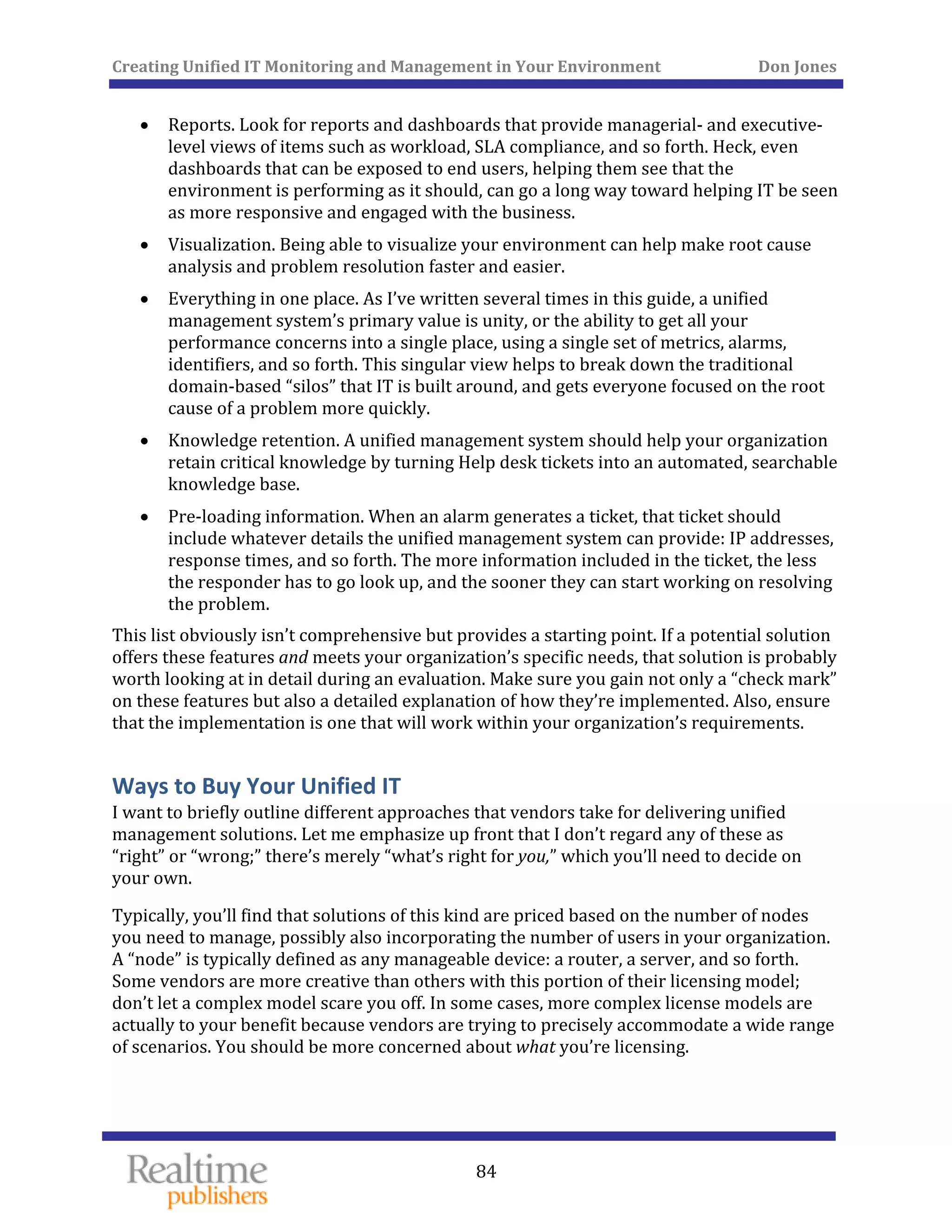 Creating Unified IT Monitoring and Management in Your Environment          Don Jones 
  84
 
• Reports. Look for reports and dashboards that provide managerial‐ and executive‐
level views of items such as workload, SLA compliance, and so forth. Heck, even 
dashboards that can be exposed to end users, helping them see that the 
environment is performing as it should, can go a long way toward helping IT be seen 
as more responsive and engaged with the business. 
• Visualization. Being able to visualize your environment can help make root cause 
analysis and problem resolution faster and easier. 
• Everything in one place. As I’ve written several times in this guide, a unified 
management system’s primary value is unity, or the ability to get all your 
performance concerns into a single place, using a single set of metrics, alarms, 
identifiers, and so forth. This singular view helps to break down the traditional 
domain‐based “silos” that IT is built around, and gets everyone focused on the root 
cause of a problem more quickly. 
• Knowledge retention. A unified management system should help your organization 
retain critical knowledge by turning Help desk tickets into an automated, searchable 
knowledge base. 
• Pre‐loading information. When an alarm generates a ticket, that ticket should 
include whatever details the unified management system can provide: IP addresses, 
response times, and so forth. The more information included in the ticket, the less 
the responder has to go look up, and the sooner they can start working on resolving 
the problem. 
This list obviously isn’t comprehensive but provides a starting point. If a potential solution 
offers these features and meets your organization’s specific needs, that solution is probably 
worth looking at in detail during an evaluation. Make sure you gain not only a “check mark” 
on these features but also a detailed explanation of how they’re implemented. Also, ensure 
that the implementation is one that will work within your organization’s requirements. 
Ways to Buy Your Unified IT 
I want to briefly outline different approaches that vendors take for delivering unified 
management solutions. Let me emphasize up front that I don’t regard any of these as 
“right” or “wrong;” there’s merely “what’s right for you,” which you’ll need to decide on 
your own. 
Typically, you’ll find that solutions of this kind are priced based on the number of nodes 
you need to manage, possibly also incorporating the number of users in your organization. 
A “node” is typically defined as any manageable device: a router, a server, and so forth. 
Some vendors are more creative than others with this portion of their licensing model; 
don’t let a complex model scare you off. In some cases, more complex license models are 
actually to your benefit because vendors are trying to precisely accommodate a wide range 
of scenarios. You should be more concerned about what you’re licensing. 
 