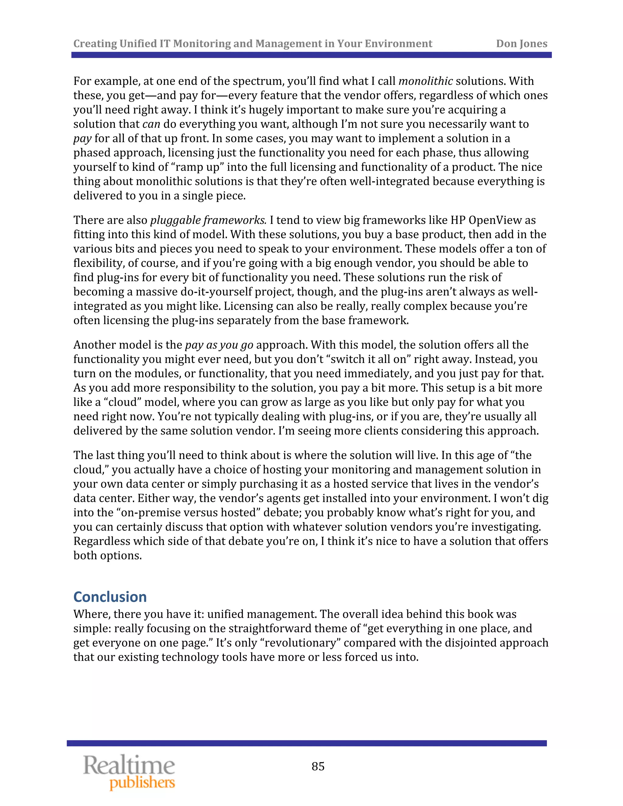 Creating Unified IT Monitoring and Management in Your Environment          Don Jones 
  85
 
For example, at one end of the spectrum, you’ll find what I call monolithic solutions. With 
these, you get—and pay for—every feature that the vendor offers, regardless of which ones 
you’ll need right away. I think it’s hugely important to make sure you’re acquiring a 
solution that can do everything you want, although I’m not sure you necessarily want to 
pay for all of that up front. In some cases, you may want to implement a solution in a 
phased approach, licensing just the functionality you need for each phase, thus allowing 
yourself to kind of “ramp up” into the full licensing and functionality of a product. The nice 
thing about monolithic solutions is that they’re often well‐integrated because everything is 
u in a single piece. delivered to yo
There are also pluggable frameworks. I tend to view big frameworks like HP OpenView as 
fitting into this kind of model. With these solutions, you buy a base product, then add in the 
various bits and pieces you need to speak to your environment. These models offer a ton of 
flexibility, of course, and if you’re going with a big enough vendor, you should be able to 
find plug‐ins for every bit of functionality you need. These solutions run the risk of 
becoming a massive do‐it‐yourself project, though, and the plug‐ins aren’t always as well‐
integrated as you might like. Licensing can also be really, really complex because you’re 
g‐ins separatoften licensing the plu ely from the base framework. 
Another model is the pay as you go approach. With this model, the solution offers all the 
functionality you might ever need, but you don’t “switch it all on” right away. Instead, you 
turn on the modules, or functionality, that you need immediately, and you just pay for that. 
As you add more responsibility to the solution, you pay a bit more. This setup is a bit more 
like a “cloud” model, where you can grow as large as you like but only pay for what you 
need right now. You’re not typically dealing with plug‐ins, or if you are, they’re usually all 
. delivered by the same solution vendor. I’m seeing more clients considering this approach
The last thing you’ll need to think about is where the solution will live. In this age of “the 
cloud,” you actually have a choice of hosting your monitoring and management solution in 
your own data center or simply purchasing it as a hosted service that lives in the vendor’s 
data center. Either way, the vendor’s agents get installed into your environment. I won’t dig 
into the “on‐premise versus hosted” debate; you probably know what’s right for you, and 
you can certainly discuss that option with whatever solution vendors you’re investigating. 
Regardless which side of that debate you’re on, I think it’s nice to have a solution that offers 
both options. 
Conclusion 
Where, there you have it: unified management. The overall idea behind this book was 
simple: really focusing on the straightforward theme of “get everything in one place, and 
get everyone on one page.” It’s only “revolutionary” compared with the disjointed approach 
that our existing technology tools have more or less forced us into. 
 