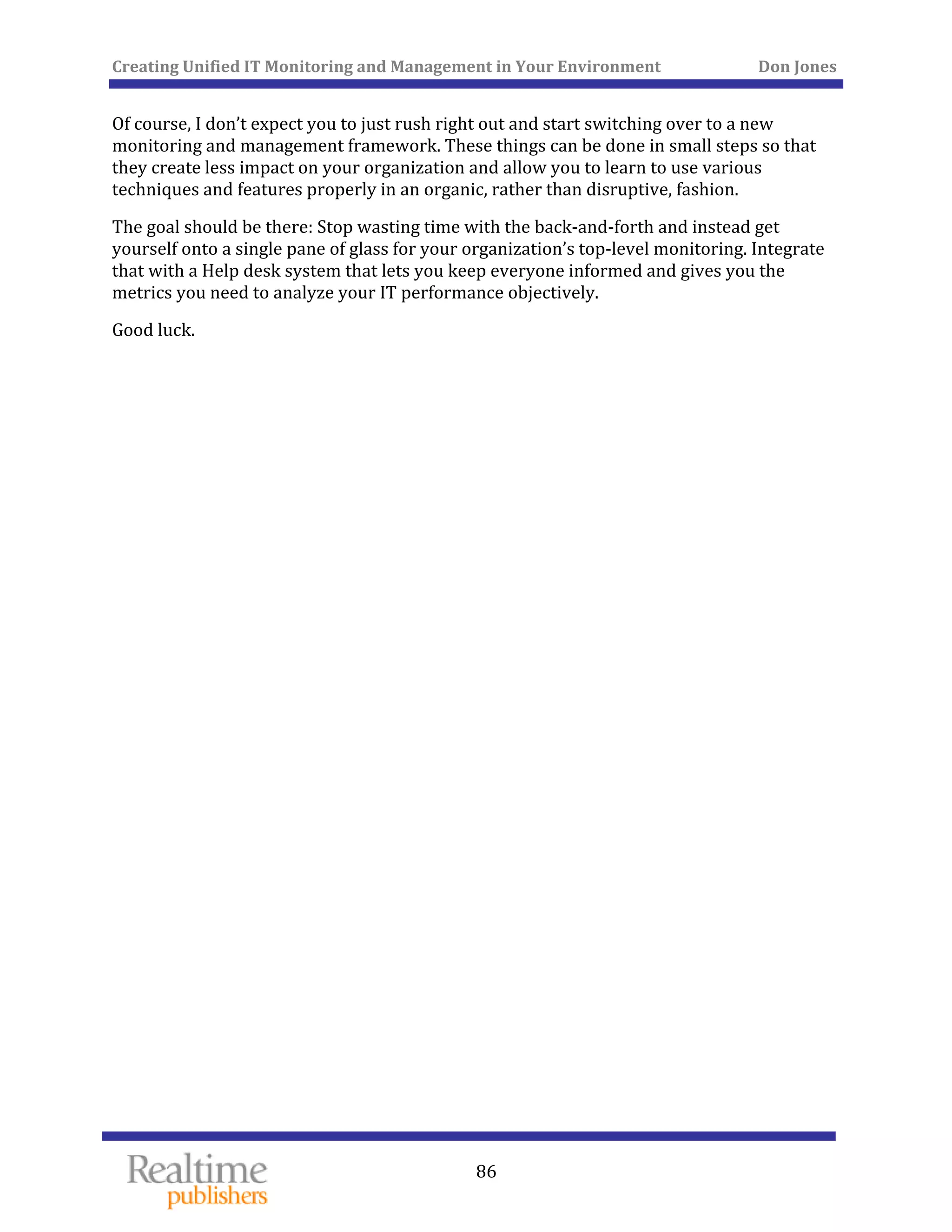 Creating Unified IT Monitoring and Management in Your Environment          Don Jones 
  86
 
Of course, I don’t expect you to just rush right out and start switching over to a new 
monitoring and management framework. These things can be done in small steps so that 
they create less impact on your organization and allow you to learn to use various 
techniques and features properly in an organic, rather than disruptive, fashion. 
The goal should be there: Stop wasting time with the back‐and‐forth and instead get 
yourself onto a single pane of glass for your organization’s top‐level monitoring. Integrate 
that with a Help desk system that lets you keep everyone informed and gives you the 
 need to analyze your IT performance objectively. metrics you
Good luck. 
 