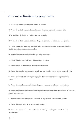 9
Creencias limitantes personales
15. Yo elimino el miedo a perder el control de mi vida.
16. Yo me libero de la creencia de que he de ser el centro de atención para ser feliz.
17. Yo me libero del hábito a sentirme siempre juzgada.
18. Yo me libero de la creencia limitante de que las personas de mi entorno me ignoran.
19. Yo me libero de la dificultad que tengo para empoderarme como mujer, porque en mi
familia las mujeres no asumen su poder.
20. Yo me libero del exceso de control que tengo en mi vida.
21. Yo me libero de mi tendencia a ser una mujer negativa.
22. Yo me libero de mi miedo al fracaso como freelance.
23. Yo me libero de las memorias del pasado que me impiden comprometerme con la vida.
24. Yo me libero de la dificultad que tengo para disfrutar de momentos de paz conmigo
misma.
25. Yo me libero de la creencia limitante de que soy incapaz de valerme por mi misma.
26. Yo me libero de la creencia limitante de que no soy capaz de realizar mi mision de alma en
union con mi familia.
27. Yo me libero del miedo que me provocan las experiencias vividas en mi pasado.
28. Yo me libero del pánico que le tengo a la soledad.
29. Yo me libero con amor de las ataduras materiales que me impiden manifestar mi
verdadero ser.
 