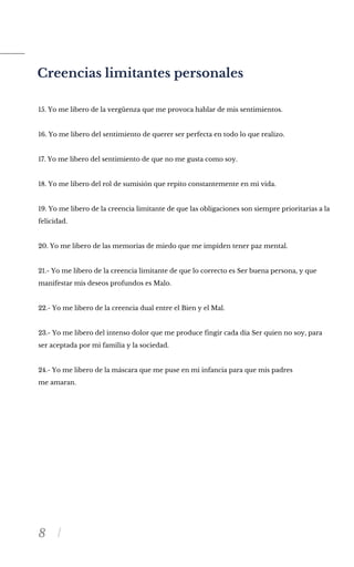 8
Creencias limitantes personales
15. Yo me libero de la vergüenza que me provoca hablar de mis sentimientos.
16. Yo me libero del sentimiento de querer ser perfecta en todo lo que realizo.
17. Yo me libero del sentimiento de que no me gusta como soy.
18. Yo me libero del rol de sumisión que repito constantemente en mi vida.
19. Yo me libero de la creencia limitante de que las obligaciones son siempre prioritarias a la
felicidad.
20. Yo me libero de las memorias de miedo que me impiden tener paz mental.
21.- Yo me libero de la creencia limitante de que lo correcto es Ser buena persona, y que
manifestar mis deseos profundos es Malo.
22.- Yo me libero de la creencia dual entre el Bien y el Mal.
23.- Yo me libero del intenso dolor que me produce fingir cada dia Ser quien no soy, para
ser aceptada por mi familia y la sociedad.
24.- Yo me libero de la máscara que me puse en mi infancia para que mis padres
me amaran.
 