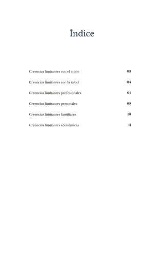 Creencias limitantes con el amor
Creencias limitantes con la salud
Creencias limitantes profesionales
Creencias limitantes personales
Creencias limitantes familiares
Creencias limitantes económicas
03
04
05
08
10
11
Índice
 