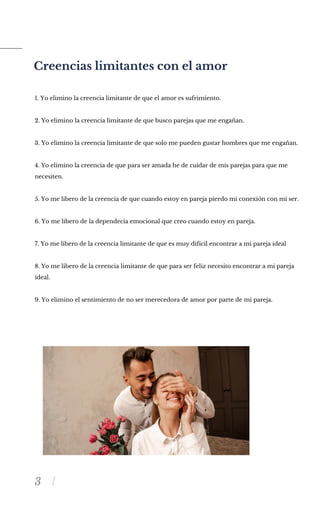 3
Creencias limitantes con el amor
1. Yo elimino la creencia limitante de que el amor es sufrimiento.
2. Yo elimino la creencia limitante de que busco parejas que me engañan.
3. Yo elimino la creencia limitante de que solo me pueden gustar hombres que me engañan.
4. Yo elimino la creencia de que para ser amada he de cuidar de mis parejas para que me
necesiten.
5. Yo me libero de la creencia de que cuando estoy en pareja pierdo mi conexión con mi ser.
6. Yo me libero de la dependecia emocional que creo cuando estoy en pareja.
7. Yo me libero de la creencia limitante de que es muy difícil encontrar a mi pareja ideal
8. Yo me libero de la creencia limitante de que para ser feliz necesito encontrar a mi pareja
ideal.
9. Yo elimino el sentimiento de no ser merecedora de amor por parte de mi pareja.
 