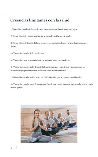 4
Creencias limitantes con la salud
1. Yo me libero del miedo a enfermar y que nadie pueda cuidar de mis hijos.
2. Yo me libero del miedo a enfermar y no poder cuidar de mi madre.
3. Yo me libero de la ansiedad que me provoca pensar en lo que me pueda pasar en un el
futuro.
4.- Yo me libero del miedo a enfermar.
5.- Yo me libero de la ansiedad que me provoca querer ser perfecta.
6.- Yo me libero del estado de ansiedad que tengo, por estar siempre pensando en los
problemas que puedo tener en el futuro, y que ahora no es real.
7.- Yo me libero del miedo a tener las enfermedades que se repiten en mi familia.
8.- Yo me libero del exceso de preocupaci´on de que pueda pasarme algo y nadie pueda cuidar
de mis perros.
 