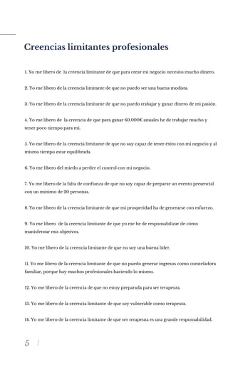 5
Creencias limitantes profesionales
1. Yo me libero de la creencia limitante de que para crear mi negocio necesito mucho dinero.
2. Yo me libero de la creencia limitante de que no puedo ser una buena modista.
3. Yo me libero de la creencia limitante de que no puedo trabajar y ganar dinero de mi pasión.
4. Yo me libero de la creencia de que para ganar 60.000€ anuales he de trabajar mucho y
tener poco tiempo para mi.
5. Yo me libero de la creencia limitante de que no soy capaz de tener éxito con mi negocio y al
mismo tiempo estar equilibrada.
6. Yo me libero del miedo a perder el control con mi negocio.
7. Yo me libero de la falta de confianza de que no soy capaz de preparar un evento presencial
con un minimo de 20 personas.
8. Yo me libero de la creencia limitante de que mi prosperidad ha de generarse con esfuerzo.
9. Yo me libero de la creencia limitante de que yo me he de responsabilizar de cómo
manisfetstar mis objetivos.
10. Yo me libero de la creencia limitante de que no soy una buena líder.
11. Yo me libero de la creencia limitante de que no puedo generar ingresos como consteladora
familiar, porque hay muchos profesionales haciendo lo mismo.
12. Yo me libero de la creencia de que no estoy preparada para ser terapeuta.
13. Yo me libero de la creencia limitante de que soy vulnerable como terapeuta.
14. Yo me libero de la creencia limitante de que ser terapeuta es una grande responsabilidad.
 