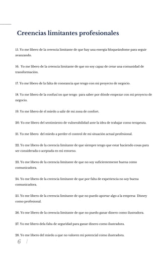 6
Creencias limitantes profesionales
15. Yo me libero de la creencia limitante de que hay una energia bloqueándome para seguir
avanzando.
16. Yo me libero de la creencia limitante de que no soy capaz de crear una comunidad de
transformación.
17. Yo me libero de la falta de constancia que tengo con mi proyecto de negocio.
18. Yo me libero de la confusi´on que tengo para saber por dónde empezar con mi proyecto de
negocio.
19. Yo me libero de el miedo a salir de mi zona de confort.
20. Yo me libero del sentimiento de vulnerabilidad ante la idea de trabajar como terapeuta.
21. Yo me libero del miedo a perder el control de mi situación actual profesional.
22. Yo me libero de la creencia limitante de que siempre tengo que estar haciendo cosas para
ser considerada o aceptada en mi entorno.
23. Yo me libero de la creencia limitante de que no soy suficientemente buena como
comunicadora.
24. Yo me libero de la creencia limitante de que por falta de experiencia no soy buena
comunicadora.
25. Yo me libero de la creencia limitante de que no puedo aportar algo a la empresa Disney
como profesional.
26. Yo me libero de la creencia limitante de que no puedo ganar dinero como ilustradora.
27. Yo me libero dela falta de seguridad para ganar dinero como ilustradora.
28. Yo me libero del miedo a que no valoren mi potencial como ilustradora.
 