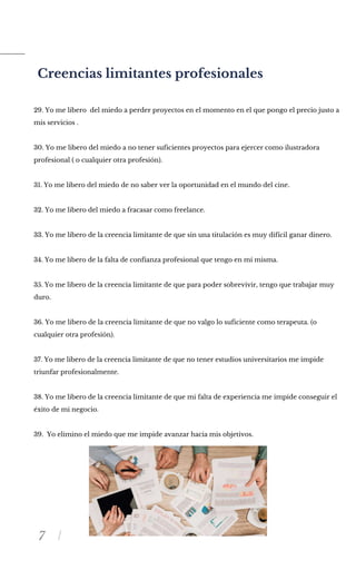 7
Creencias limitantes profesionales
29. Yo me libero del miedo a perder proyectos en el momento en el que pongo el precio justo a
mis servicios .
30. Yo me libero del miedo a no tener suficientes proyectos para ejercer como ilustradora
profesional ( o cualquier otra profesión).
31. Yo me libero del miedo de no saber ver la oportunidad en el mundo del cine.
32. Yo me libero del miedo a fracasar como freelance.
33. Yo me libero de la creencia limitante de que sin una titulación es muy difícil ganar dinero.
34. Yo me libero de la falta de confianza profesional que tengo en mí misma.
35. Yo me libero de la creencia limitante de que para poder sobrevivir, tengo que trabajar muy
duro.
36. Yo me libero de la creencia limitante de que no valgo lo suficiente como terapeuta. (o
cualquier otra profesión).
37. Yo me libero de la creencia limitante de que no tener estudios universitarios me impide
triunfar profesionalmente.
38. Yo me libero de la creencia limitante de que mi falta de experiencia me impide conseguir el
éxito de mi negocio.
39. Yo elimino el miedo que me impide avanzar hacia mis objetivos.
 