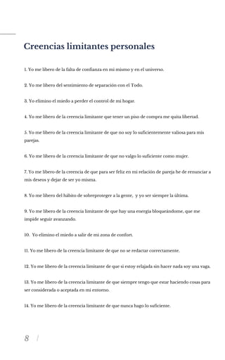 8
Creencias limitantes personales
1. Yo me libero de la falta de confianza en mi mismo y en el universo.
2. Yo me libero del sentimiento de separación con el Todo.
3. Yo elimino el miedo a perder el control de mi hogar.
4. Yo me libero de la creencia limitante que tener un piso de compra me quita libertad.
5. Yo me libero de la creencia limitante de que no soy lo suficientemente valiosa para mis
parejas.
6. Yo me libero de la creencia limitante de que no valgo lo suficiente como mujer.
7. Yo me libero de la creencia de que para ser feliz en mi relación de pareja he de renunciar a
mis deseos y dejar de ser yo misma.
8. Yo me libero del hábito de sobreproteger a la gente, y yo ser siempre la última.
9. Yo me libero de la creencia limitante de que hay una energia bloqueándome, que me
impide seguir avanzando.
10. Yo elimino el miedo a salir de mi zona de confort.
11. Yo me libero de la creencia limitante de que no se redactar correctamente.
12. Yo me libero de la creencia limitante de que si estoy relajada sin hacer nada soy una vaga.
13. Yo me libero de la creencia limitante de que siempre tengo que estar haciendo cosas para
ser considerada o aceptada en mi entorno.
14. Yo me libero de la creencia limitante de que nunca hago lo suficiente.
 