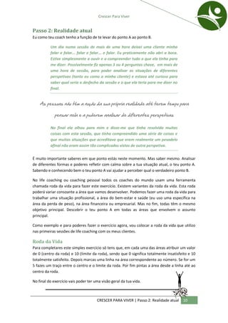 Crescer Para Viver


Passo 2: Realidade atual
Eu como teu coach tenho a função de te levar do ponto A ao ponto B.

          Um dia numa sessão de mais de uma hora deixei uma cliente minha
          falar e falar... falar e falar... e falar. Eu praticamente não abri a boca.
          Estive simplesmente a ouvir e a compreender tudo o que ela tinha para
          me dizer. Possivelmente fiz apenas 3 ou 4 perguntas chave, em mais de
          uma hora de sessão, para poder analisar as situações de diferentes
          perspetivas (tanto eu como a minha cliente) e estava até curioso para
          saber qual seria o desfecho da sessão e o que ela teria para me dizer no
          final.


    As pessoas não têm a noção da sua própria realidade até terem tempo para

             pensar nela e a poderem analisar de diferentes perspetivas

          No final ela olhou para mim e disse-me que tinha resolvido muitas
          coisas com esta sessão, que tinha compreendido uma série de coisas e
          que muitas situações que acreditava que eram realmente um pesadelo
          afinal não eram assim tão complicadas vistas de outra perspetiva.


É muito importante saberes em que ponto estás neste momento. Mas saber mesmo. Analisar
de diferentes formas e poderes refletir com calma sobre a tua situação atual, o teu ponto A.
Sabendo e conhecendo bem o teu ponto A vai ajudar a perceber qual o verdadeiro ponto B.

No life coaching ou coaching pessoal todos os coaches do mundo usam uma ferramenta
chamada roda da vida para fazer este exercício. Existem variantes da roda da vida. Esta roda
poderá variar consoante a área que vamos desenvolver. Podemos fazer uma roda da vida para
trabalhar uma situação profissional, a área do bem-estar e saúde (eu uso uma específica na
área da perda de peso), na área financeira ou empresarial. Mas no fim, todas têm o mesmo
objetivo principal. Descobrir o teu ponto A em todas as áreas que envolvem o assunto
principal.

Como exemplo e para poderes fazer o exercício agora, vou colocar a roda da vida que utilizo
nas primeiras sessões de life coaching com os meus clientes.

Roda da Vida
Para completares este simples exercício só tens que, em cada uma das áreas atribuir um valor
de 0 (centro da roda) e 10 (limite da roda), sendo que 0 significa totalmente insatisfeito e 10
totalmente satisfeito. Depois marcas uma linha na área correspondente ao número. Se for um
5 fazes um traço entre o centro e o limite da roda. Por fim pintas a área desde a linha até ao
centro da roda.

No final do exercício vais poder ter uma visão geral da tua vida.



                                      CRESCER PARA VIVER | Passo 2: Realidade atual     10
 