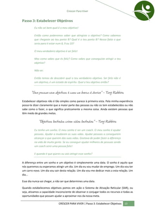 Crescer Para Viver


Passo 3: Estabelecer Objetivos
          Eu não sei bem qual é o meu objetivo!

          Então como poderemos saber que atingiste o objetivo? Como sabemos
          que chegaste ao teu ponto B? Qual é o teu ponto B? Nessa fatia o que
          seria para ti estar num 8, 9 ou 10?

          O meu verdadeiro objetivo é ser feliz!

          Mas como sabes que és feliz? Como sabes que conseguiste atingir o teu
          objetivo?

          Não sei.

          Então temos de descobrir qual o teu verdadeiro objetivo. Ser feliz não é
          um objetivo, é um estado de espírito. Qual o teu objetivo então?


       “Uma pessoa sem objetivos é como um barco à deriva” – Tony Robbins

Estabelecer objetivos não é tão simples como parece à primeira vista. Pela minha experiência
posso-te dizer claramente que a maior parte das pessoas ou não os tem estabelecidos ou não
sabe como o fazer, o que significa praticamente a mesma coisa. Ainda existem pessoas que
têm medo de grandes metas.

             “Objetivos limitados criam vidas limitadas” – Tony Robbins

          Eu tenho um sonho. O meu sonho é ser um coach. O meu sonho é ajudar
          pessoas. Ajudar a mudarem as suas vidas. Ajudar pessoas a conseguirem
          alcançar o que querem das suas vidas. Gostava de poder fazer a diferença
          na vida de muita gente. Se eu conseguir ajudar milhares de pessoas sendo
          um coach serei uma pessoa feliz!

          E quando é que queres ou vais atingir esse sonho?


A diferença entre um sonho e um objetivo é simplesmente uma data. O sonho é aquilo que
nós queremos ou esperamos atingir um dia. Um dia eu vou mudar de emprego. Um dia vou ter
um carro novo. Um dia vou sair desta relação. Um dia vou-me dedicar mais a esta relação. Um
dia...

Esse dia nunca vai chegar, a não ser que determines uma data.

Quando estabelecemos objetivos pomos em ação o Sistema de Ativação Reticular (SAR), ou
seja, ativamos a capacidade insconsciente de observar e conjugar todos os recursos e todas as
oportunidades que possam ajudar a aproximar-nos da nossa meta.

                               CRESCER PARA VIVER | Passo 3: Estabelecer Objetivos   13
 