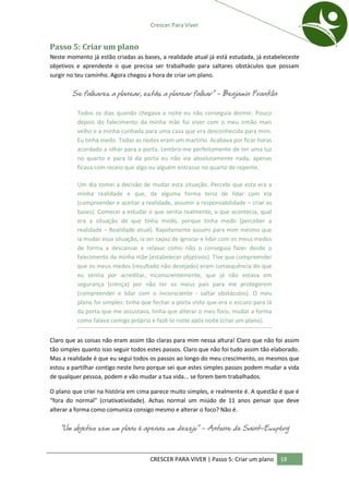 Crescer Para Viver


Passo 5: Criar um plano
Neste momento já estão criadas as bases, a realidade atual já está estudada, já estabeleceste
objetivos e aprendeste o que precisa ser trabalhado para saltares obstáculos que possam
surgir no teu caminho. Agora chegou a hora de criar um plano.

        Se falhares a planear, estás a planear falhar” – Benjamin Franklin

          Todos os dias quando chegava a noite eu não conseguia dormir. Pouco
          depois do falecimento da minha mãe fui viver com o meu irmão mais
          velho e a minha cunhada para uma casa que era desconhecida para mim.
          Eu tinha medo. Todas as noites eram um martírio. Acabava por ficar horas
          acordado a olhar para a porta. Lembro-me perfeitamente de ter uma luz
          no quarto e para lá da porta eu não via absolutamente nada, apenas
          ficava com receio que algo ou alguém entrasse no quarto de repente.

          Um dia tomei a decisão de mudar esta situação. Percebi que esta era a
          minha realidade e que, de alguma forma teria de lidar com ela
          (compreender e aceitar a realidade, assumir a responsabilidade – criar as
          bases). Comecei a estudar o que sentia realmente, o que acontecia, qual
          era a situação de que tinha medo, porque tinha medo (perceber a
          realidade – Realidade atual). Rapidamente assumi para mim mesmo que
          ia mudar essa situação, ia ser capaz de ignorar e lidar com os meus medos
          de forma a descansar e relaxar como não o conseguia fazer desde o
          falecimento da minha mãe (estabelecer objetivos). Tive que compreender
          que os meus medos (resultado não desejado) eram consequência do que
          eu sentia por acreditar, inconscientemente, que já não estava em
          segurança (crença) por não ter os meus pais para me protegerem
          (compreender e lidar com o inconsciente - saltar obstáculos). O meu
          plano foi simples: tinha que fechar a porta visto que era o escuro para lá
          da porta que me assustava, tinha que alterar o meu foco, mudar a forma
          como falava comigo próprio e fazê-lo noite após noite (criar um plano).


Claro que as coisas não eram assim tão claras para mim nessa altura! Claro que não foi assim
tão simples quanto isso seguir todos estes passos. Claro que não foi tudo assim tão elaborado.
Mas a realidade é que eu segui todos os passos ao longo do meu crescimento, os mesmos que
estou a partilhar contigo neste livro porque sei que estes simples passos podem mudar a vida
de qualquer pessoa, podem e vão mudar a tua vida... se forem bem trabalhados.

O plano que criei na história em cima parece muito simples, e realmente é. A questão é que é
“fora do normal” (criativatividade). Achas normal um miúdo de 11 anos pensar que deve
alterar a forma como comunica consigo mesmo e alterar o foco? Não é.

   “Um objetivo sem um plano é apenas um desejo” – Antoine de Saint-Exupéry



                                     CRESCER PARA VIVER | Passo 5: Criar um plano      18
 