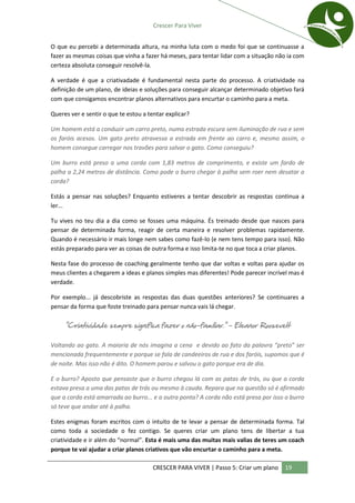 Crescer Para Viver


O que eu percebi a determinada altura, na minha luta com o medo foi que se continuasse a
fazer as mesmas coisas que vinha a fazer há meses, para tentar lidar com a situação não ia com
certeza absoluta conseguir resolvê-la.

A verdade é que a criativadade é fundamental nesta parte do processo. A criatividade na
definição de um plano, de ideias e soluções para conseguir alcançar determinado objetivo fará
com que consigamos encontrar planos alternativos para encurtar o caminho para a meta.

Queres ver e sentir o que te estou a tentar explicar?

Um homem está a conduzir um carro preto, numa estrada escura sem iluminação de rua e sem
os faróis acesos. Um gato preto atravessa a estrada em frente ao carro e, mesmo assim, o
homem consegue carregar nos travões para salvar o gato. Como conseguiu?

Um burro está preso a uma corda com 1,83 metros de comprimento, e existe um fardo de
palha a 2,24 metros de distância. Como pode o burro chegar à palha sem roer nem desatar a
corda?

Estás a pensar nas soluções? Enquanto estiveres a tentar descobrir as respostas continua a
ler...

Tu vives no teu dia a dia como se fosses uma máquina. És treinado desde que nasces para
pensar de determinada forma, reagir de certa maneira e resolver problemas rapidamente.
Quando é necessário ir mais longe nem sabes como fazê-lo (e nem tens tempo para isso). Não
estás preparado para ver as coisas de outra forma e isso limita-te no que toca a criar planos.

Nesta fase do processo de coaching geralmente tenho que dar voltas e voltas para ajudar os
meus clientes a chegarem a ideas e planos simples mas diferentes! Pode parecer incrível mas é
verdade.

Por exemplo... já descobriste as respostas das duas questões anteriores? Se continuares a
pensar da forma que foste treinado para pensar nunca vais lá chegar.

     "Criatividade sempre significa fazer o não-familiar." - Eleanor Roosevelt

Voltando ao gato. A maioria de nós imagina a cena e devido ao fato da palavra “preto” ser
mencionada frequentemente e porque se fala de candeeiros de rua e dos faróis, supomos que é
de noite. Mas isso não é dito. O homem parou e salvou o gato porque era de dia.

E o burro? Aposto que pensaste que o burro chegou lá com as patas de trás, ou que a corda
estava presa a uma das patas de trás ou mesmo à cauda. Repara que na questão só é afirmado
que a corda está amarrada ao burro... e a outra ponta? A corda não está presa por isso o burro
só teve que andar até à palha.

Estes enigmas foram escritos com o intuito de te levar a pensar de determinada forma. Tal
como toda a sociedade o fez contigo. Se queres criar um plano tens de libertar a tua
criatividade e ir além do “normal”. Esta é mais uma das muitas mais valias de teres um coach
porque te vai ajudar a criar planos criativos que vão encurtar o caminho para a meta.

                                       CRESCER PARA VIVER | Passo 5: Criar um plano   19
 