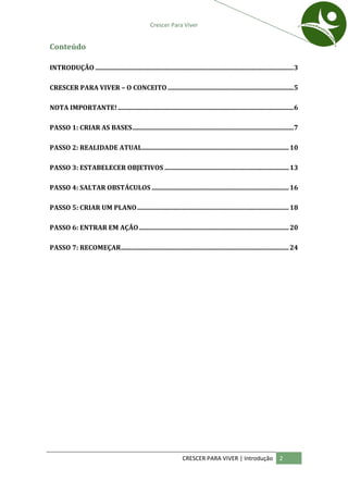 Crescer Para Viver


Conteúdo

INTRODUÇÃO ........................................................................................................................... 3

CRESCER PARA VIVER – O CONCEITO ..............................................................................5

NOTA IMPORTANTE! .............................................................................................................6

PASSO 1: CRIAR AS BASES ....................................................................................................7

PASSO 2: REALIDADE ATUAL........................................................................................... 10

PASSO 3: ESTABELECER OBJETIVOS ............................................................................. 13

PASSO 4: SALTAR OBSTÁCULOS ..................................................................................... 16

PASSO 5: CRIAR UM PLANO .............................................................................................. 18

PASSO 6: ENTRAR EM AÇÃO ............................................................................................. 20

PASSO 7: RECOMEÇAR ........................................................................................................ 24




                                                                        CRESCER PARA VIVER | Introdução                      2
 