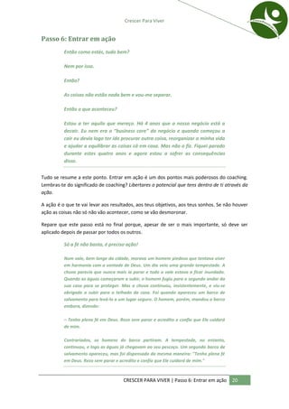 Crescer Para Viver


Passo 6: Entrar em ação
          Então como estás, tudo bem?

          Nem por isso.

          Então?

          As coisas não estão nada bem e vou-me separar.

          Então o que aconteceu?

          Estou a ter aquilo que mereço. Há 4 anos que o nosso negócio está a
          decair. Eu nem era o “business core” do negócio e quando começou a
          cair eu devia logo ter ido procurar outra coisa, reorganizar a minha vida
          e ajudar a equilibrar as coisas cá em casa. Mas não o fiz. Fiquei parado
          durante estes quatro anos e agora estou a sofrer as consequências
          disso.


Tudo se resume a este ponto. Entrar em ação é um dos pontos mais poderosos do coaching.
Lembras-te do significado de coaching? Libertares o potencial que tens dentro de ti através da
ação.

A ação é o que te vai levar aos resultados, aos teus objetivos, aos teus sonhos. Se não houver
ação as coisas não só não vão acontecer, como se vão desmoronar.

Repare que este passo está no final porque, apesar de ser o mais importante, só deve ser
aplicado depois de passar por todos os outros.

          Só a fé não basta, é preciso ação!

          Num vale, bem longe da cidade, morava um homem piedoso que tentava viver
          em harmonia com a vontade de Deus. Um dia veio uma grande tempestade. A
          chuva parecia que nunca mais ia parar e todo o vale estava a ficar inundado.
          Quando as águas começaram a subir, o homem fugiu para o segundo andar da
          sua casa para se proteger. Mas a chuva continuou, insistentemente, e viu-se
          obrigado a subir para o telhado da casa. Foi quando apareceu um barco de
          salvamento para levá-lo a um lugar seguro. O homem, porém, mandou o barco
          embora, dizendo:

          – Tenho plena fé em Deus. Rezo sem parar e acredito e confio que Ele cuidará
          de mim.

          Contrariados, os homens do barco partiram. A tempestade, no entanto,
          continuou, e logo as águas já chegavam ao seu pescoço. Um segundo barco de
          salvamento apareceu, mas foi dispensado da mesma maneira: "Tenho plena fé
          em Deus. Rezo sem parar e acredito e confio que Ele cuidará de mim."



                                      CRESCER PARA VIVER | Passo 6: Entrar em ação       20
 