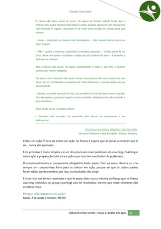 Crescer Para Viver


          A chuva não dava sinais de parar. As águas já tinham subido tanto que o
          homem mal podia respirar pela boca e nariz, quando apareceu um helicóptero
          sobrevoando a região. Lançaram lá de cima uma escada de cordas para que
          subisse.

          – Suba – insistiram os homens do helicóptero. – Nós vamos levá-lo para um
          lugar seguro.

          – Não – gritou o homem, repetindo as mesmas palavras. – Tenho plena fé em
          Deus. Rezo sem parar e acredito e confio que Ele cuidará de mim. – E mandou o
          helicóptero embora.

          Mas a chuva não parou. As águas continuaram a subir e, por fim, o homem
          acabou por morrer afogado.

          Foi para o céu. Passado não muito tempo concederam-lhe uma entrevista com
          Deus. Ao ser introduzido à presença do Todo-Poderoso, o homem falou da sua
          perplexidade.

          – Senhor, eu tinha tanta fé em Vós. Eu acreditei em Vós de todo o meu coração.
          Orei sem parar e procurei seguir a Vossa vontade. Simplesmente não entendo o
          que aconteceu.

          Deus então coçou a cabeça e disse:

          – Também não entendo. Eu enviei-lhe dois barcos de salvamento e um
          helicóptero!


                                                     Histórias da Alma, Histórias do Coração
                                               Christina Feldman e Jack Kornfield - Editora Pioneira

Entrar em ação. É hora de entrar em ação. Se ficares à espera que as coisas aconteçam por si
só... nunca vão acontecer.

Este processo é muito simples e é um dos processos mais poderosos do coaching. Coaching é
sobre ação e preparação total para a ação e por isso tem resultados tão poderosos.

O comprometimento é componente obrigatória deste passo. Com os meus clientes eu crio
sempre um compromisso forte para os colocar em ação, porque sei que os outros passos
foram dados corretamente e, por isso, os resultados vão surgir.

E é por isso que temos resultados e que te posso dizer com a máxima confiança que se fizeres
coaching (individual ou group coaching) vais ter resultados, mesmo que neste momento não
acredites nisso.

Porque não entramos em ação?
Medo. A resposta é simples: MEDO.




                                      CRESCER PARA VIVER | Passo 6: Entrar em ação          21
 