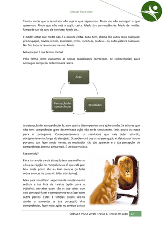 Crescer Para Viver


Temos medo que o resultado não seja o que esperamos. Medo de não conseguir o que
queremos. Medo que não seja a opção certa. Medo das consequências. Medo de mudar.
Medo de sair da zona de conforto. Medo de...

E podes achar que medo não é a palavra certa. Tudo bem, chama-lhe outra coisa qualquer:
preocupação, dúvida, receio, ansiedade, stress, incerteza, cautela... ou outra palavra qualquer.
No fim, tudo se resume ao mesmo: Medo.

Mas porque é que temos medo?

Pela forma como avaliamos as nossas capacidades (percepção de competências) para
conseguir completar determinada tarefa.



                                           Ação




                         Percepção das
                                                     Resultados
                         competências




A percepção das competências faz com que tu desempenhes uma ação ou não. Se achares que
não tens competências para determinada ação não serás consistente, farás pouco ou nada
para o conseguires. Consequentemente os resultados que vais obter estarão,
obrigatoriamente, longe do desejado. O problema é que a tua percepção é afetada por isso e
portanto vais fazer ainda menos, os resultados não vão aparecer e a tua percepção de
competências diminui ainda mais. É um ciclo vicioso.

Faz sentido?

Para dar a volta a esta situação tens que melhorar
a tua percepção de competências. O que está por
trás deste ponto são as tuas crenças (já falei
sobre crenças no passo 4: Saltar obstáculos).

Mas para simplificar, experimenta simplesmente
reduzir a tua lista de tarefas (ações para o
objetivo), perceber quais são as que sabes que
vais conseguir fazer e compromete-te a fazer com
outra pessoa. Estes 3 simples passos vão-te
ajudar a aumentar a tua percepção das
competências, fazer mais ações no sentido da tua

                                      CRESCER PARA VIVER | Passo 6: Entrar em ação      22
 