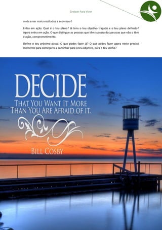 Crescer Para Viver


meta e ver mais resultados a acontecer!

Entra em ação. Qual é o teu plano? Já tens o teu objetivo traçado e o teu plano definido?
Agora entra em ação. O que distingue as pessoas que têm sucesso das pessoas que não o têm
é ação, comprometimento.

Define o teu próximo passo. O que podes fazer já? O que podes fazer agora neste preciso
momento para começares a caminhar para o teu objetivo, para o teu sonho?




                                    CRESCER PARA VIVER | Passo 6: Entrar em ação   23
 