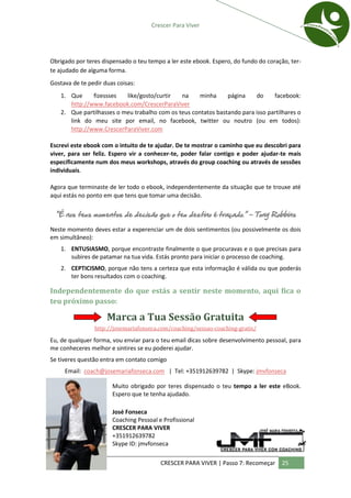 Crescer Para Viver




Obrigado por teres dispensado o teu tempo a ler este ebook. Espero, do fundo do coração, ter-
te ajudado de alguma forma.
Gostava de te pedir duas coisas:
   1. Que     fizessses   like/gosto/curtir   na     minha     página    do     facebook:
      http://www.facebook.com/CrescerParaViver
   2. Que partilhasses o meu trabalho com os teus contatos bastando para isso partilhares o
      link do meu site por email, no facebook, twitter ou noutro (ou em todos):
      http://www.CrescerParaViver.com

Escrevi este ebook com o intuito de te ajudar. De te mostrar o caminho que eu descobri para
viver, para ser feliz. Espero vir a conhecer-te, poder falar contigo e poder ajudar-te mais
específicamente num dos meus workshops, através do group coaching ou através de sessões
individuais.

Agora que terminaste de ler todo o ebook, independentemente da situação que te trouxe até
aqui estás no ponto em que tens que tomar uma decisão.

 “É nos teus momentos de decisão que o teu destino é traçado.” - Tony Robbins

Neste momento deves estar a experenciar um de dois sentimentos (ou possivelmente os dois
em simultâneo):
    1. ENTUSIASMO, porque encontraste finalmente o que procuravas e o que precisas para
       subires de patamar na tua vida. Estás pronto para iniciar o processo de coaching.
    2. CEPTICISMO, porque não tens a certeza que esta informação é válida ou que poderás
       ter bons resultados com o coaching.

Independentemente do que estás a sentir neste momento, aqui fica o
teu próximo passo:

                     Marca a Tua Sessão Gratuita
                http://josemariafonseca.com/coaching/sessao-coaching-gratis/

Eu, de qualquer forma, vou enviar para o teu email dicas sobre desenvolvimento pessoal, para
me conheceres melhor e sintires se eu poderei ajudar.
Se tiveres questão entra em contato comigo
     Email: coach@josemariafonseca.com | Tel: +351912639782 | Skype: jmvfonseca

                       Muito obrigado por teres dispensado o teu tempo a ler este eBook.
                       Espero que te tenha ajudado.

                       José Fonseca
                       Coaching Pessoal e Profissional
                       CRESCER PARA VIVER
                       +351912639782
                       Skype ID: jmvfonseca

                                         CRESCER PARA VIVER | Passo 7: Recomeçar     25
 
