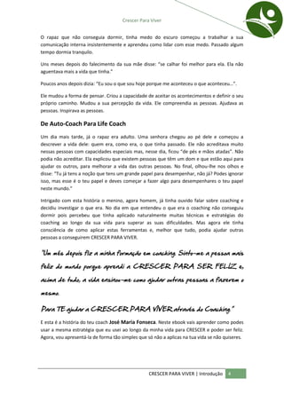 Crescer Para Viver


O rapaz que não conseguia dormir, tinha medo do escuro começou a trabalhar a sua
comunicação interna insistentemente e aprendeu como lidar com esse medo. Passado algum
tempo dormia tranquilo.

Uns meses depois do falecimento da sua mãe disse: “se calhar foi melhor para ela. Ela não
aguentava mais a vida que tinha.”

Poucos anos depois dizia: “Eu sou o que sou hoje porque me aconteceu o que aconteceu…”.

Ele mudou a forma de pensar. Criou a capacidade de aceitar os acontecimentos e definir o seu
próprio caminho. Mudou a sua percepção da vida. Ele compreendia as pessoas. Ajudava as
pessoas. Inspirava as pessoas.

De Auto-Coach Para Life Coach
Um dia mais tarde, já o rapaz era adulto. Uma senhora chegou ao pé dele e começou a
descrever a vida dele: quem era, como era, o que tinha passado. Ele não acreditava muito
nessas pessoas com capacidades especiais mas, nesse dia, ficou “de pés e mãos atadas”. Não
podia não acreditar. Ela explicou que existem pessoas que têm um dom e que estão aqui para
ajudar os outros, para melhorar a vida das outras pessoas. No final, olhou-lhe nos olhos e
disse: “Tu já tens a noção que tens um grande papel para desempenhar, não já? Podes ignorar
isso, mas esse é o teu papel e deves começar a fazer algo para desempenhares o teu papel
neste mundo.”

Intrigado com esta história o menino, agora homem, já tinha ouvido falar sobre coaching e
decidiu investigar o que era. No dia em que entendeu o que era o coaching não conseguiu
dormir pois percebeu que tinha aplicado naturalmente muitas técnicas e estratégias do
coaching ao longo da sua vida para superar as suas dificuldades. Mas agora ele tinha
consciência de como aplicar estas ferramentas e, melhor que tudo, podia ajudar outras
pessoas a conseguirem CRESCER PARA VIVER.


“Um mês depois fiz a minha formação em coaching. Sinto-me a pessoa mais

feliz do mundo porque aprendi a CRESCER PARA SER FELIZ e,

acima de tudo, a vida ensinou-me como ajudar outras pessoas a fazerem o

mesmo.

Para TE ajudar a CRESCER PARA VIVER através do Coaching.”

E esta é a história do teu coach José Maria Fonseca. Neste ebook vais aprender como podes
usar a mesma estratégia que eu usei ao longo da minha vida para CRESCER e poder ser feliz.
Agora, vou apresentá-la de forma tão simples que só não a aplicas na tua vida se não quiseres.




                                                  CRESCER PARA VIVER | Introdução     4
 