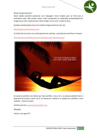 Crescer Para Viver


Nota Importante!
Neste eBook pretendo apresentar uma linguagem muito simples para ser fácil para ti
entenderes tudo. Não existem textos muito complicados ou elaborados propositadamente.
Imagina que estou simplesmente a falar contigo “cara a cara” e deixa-te levar.

Qualquer dúvida podes entrar em contato comigo através do meu site:

http://www.CrescerParaViver.com

Se ainda não marcaste a tua sessão gratuita de coaching... aproveita (se ainda fores a tempo):

http://www.josemariafonseca.com/coaching/sessao-coaching-gratis/




Se quiseres partilhar este eBook por favor partilha o meu site e as pessoas poderão fazer o
download do mesmo a partir de lá. Eu ofereço-te o eBook e tu ajudas-me a partilhar o meu
trabalho... Parece-te justo?

Partilha este link: www.CrescerParaViver.com

Obrigado.

Vamos a isso agora???




                                            CRESCER PARA VIVER | Nota Importante!       6
 