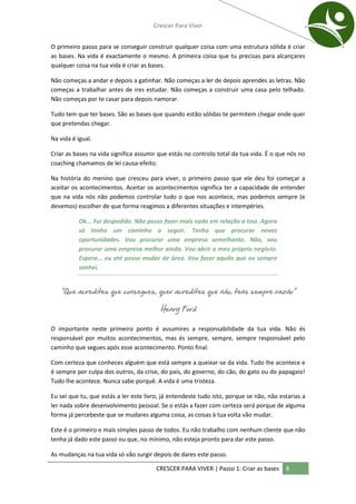 Crescer Para Viver


O primeiro passo para se conseguir construir qualquer coisa com uma estrutura sólida é criar
as bases. Na vida é exactamente o mesmo. A primeira coisa que tu precisas para alcançares
qualquer coisa na tua vida é criar as bases.

Não começas a andar e depois a gatinhar. Não começas a ler de depois aprendes as letras. Não
começas a trabalhar antes de ires estudar. Não começas a construir uma casa pelo telhado.
Não começas por te casar para depois namorar.

Tudo tem que ter bases. São as bases que quando estão sólidas te permitem chegar onde quer
que pretendas chegar.

Na vida é igual.

Criar as bases na vida significa assumir que estás no controlo total da tua vida. É o que nós no
coaching chamamos de lei causa-efeito.

Na história do menino que cresceu para viver, o primeiro passo que ele deu foi começar a
aceitar os acontecimentos. Aceitar os acontecimentos significa ter a capacidade de entender
que na vida nós não podemos controlar tudo o que nos acontece, mas podemos sempre (e
devemos) escolher de que forma reagimos a diferentes situações e intempéries.

           Ok... Fui despedido. Não posso fazer mais nada em relação a isso. Agora
           só tenho um caminho a seguir. Tenho que procurar novas
           oportunidades. Vou procurar uma empresa semelhante. Não, vou
           procurar uma empresa melhor ainda. Vou abrir o meu próprio negócio.
           Espera... eu até posso mudar de área. Vou fazer aquilo que eu sempre
           sonhei.


   “Que acredites que consegues, quer acredites que não, tens sempre razão”

                                         Henry Ford

O importante neste primeiro ponto é assumires a responsabilidade da tua vida. Não és
responsável por muitos acontecimentos, mas és sempre, sempre, sempre responsável pelo
caminho que segues após esse acontecimento. Ponto final.

Com certeza que conheces alguém que está sempre a queixar-se da vida. Tudo lhe acontece e
é sempre por culpa dos outros, da crise, do país, do governo, do cão, do gato ou do papagaio!
Tudo lhe acontece. Nunca sabe porquê. A vida é uma tristeza.

Eu sei que tu, que estás a ler este livro, já entendeste tudo isto, porque se não, não estarias a
ler nada sobre desenvolvimento pessoal. Se o estás a fazer com certeza será porque de alguma
forma já percebeste que se mudares alguma coisa, as coisas à tua volta vão mudar.

Este é o primeiro e mais simples passo de todos. Eu não trabalho com nenhum cliente que não
tenha já dado este passo ou que, no mínimo, não esteja pronto para dar este passo.

As mudanças na tua vida só vão surgir depois de dares este passo.

                                        CRESCER PARA VIVER | Passo 1: Criar as bases     8
 