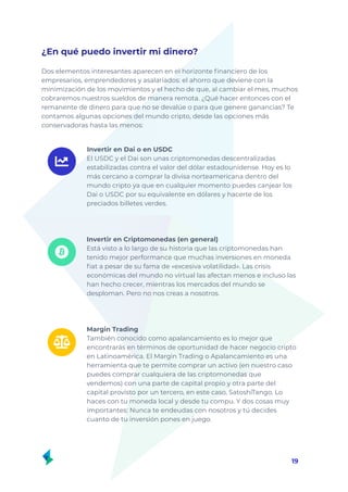 ¿En qué puedo invertir mi dinero?
Dos elementos interesantes aparecen en el horizonte financiero de los
empresarios, emprendedores y asalariados: el ahorro que deviene con la
minimización de los movimientos y el hecho de que, al cambiar el mes, muchos
cobraremos nuestros sueldos de manera remota. ¿Qué hacer entonces con el
remanente de dinero para que no se devalúe o para que genere ganancias? Te
contamos algunas opciones del mundo cripto, desde las opciones más
conservadoras hasta las menos:
19
Margin Trading
También conocido como apalancamiento es lo mejor que
encontrarás en términos de oportunidad de hacer negocio cripto
en Latinoamérica. El Margin Trading o Apalancamiento es una
herramienta que te permite comprar un activo (en nuestro caso
puedes comprar cualquiera de las criptomonedas que
vendemos) con una parte de capital propio y otra parte del
capital provisto por un tercero, en este caso, SatoshiTango. Lo
haces con tu moneda local y desde tu compu. Y dos cosas muy
importantes: Nunca te endeudas con nosotros y tú decides
cuanto de tu inversión pones en juego.
Invertir en Criptomonedas (en general)
Está visto a lo largo de su historia que las criptomonedas han
tenido mejor performance que muchas inversiones en moneda
fiat a pesar de su fama de «excesiva volatilidad». Las crisis
económicas del mundo no virtual las afectan menos e incluso las
han hecho crecer, mientras los mercados del mundo se
desploman. Pero no nos creas a nosotros.
Invertir en Dai o en USDC
El USDC y el Dai son unas criptomonedas descentralizadas
estabilizadas contra el valor del dólar estadounidense. Hoy es lo
más cercano a comprar la divisa norteamericana dentro del
mundo cripto ya que en cualquier momento puedes canjear los
Dai o USDC por su equivalente en dólares y hacerte de los
preciados billetes verdes.
 