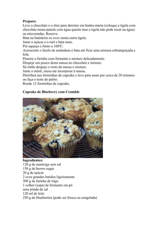 Preparo:
Leve o chocolate e o óleo para derreter em banho-maria (coloque a tigela com
chocolate numa panela com água quente mas a tigela não pode tocar na água)
ou microondas. Reserve.
Bata na batedeira os ovos numa outra tigela.
Junte o açúcar e o mel e bata mais.
Pré-aqueça o forno a 160ºC.
Acrescente o farelo de amêndoas e bata até ficar uma mistura esbranquiçada e
fofa.
Peneire a farinha com fermento e misture delicadamente.
Despeje um pouco desta massa no chocolate e misture.
Só então despeje o resto da massa e misture.
Junte o müsli, mexa até incorporar à massa.
Distribua nas forminhas de cupcake e leve para assar por cerca de 20 minutos
ou faça o teste do palito.
Rende 12 forminhas de cupcake.

Cupcake de Blueberry com Crumble




Ingredientes:
120 g de manteiga sem sal
150 g de brown sugar
20 g de açúcar
2 ovos grandes batidos ligeiramente
300 g de farinha de trigo
1 colher (sopa) de fermento em pó
uma pitada de sal
120 ml de leite
250 g de blueberries (pode ser fresca ou congelada)
 
