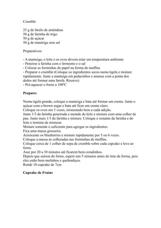 Crumble

25 g de farelo de amêndoas
50 g de farinha de trigo
50 g de açúcar
50 g de manteiga sem sal

Preparativos:

- A manteiga, o leite e os ovos devem estar em temperatura ambiente
- Peneirar a farinha com o fermento e o sal
- Colocar as forminhas de papel na forma de muffins
- Preparar o crumble (Coloque os ingredientes secos numa tigela e misture
rapidamente. Junte a manteiga em pedacinhos e amasse com a ponta dos
dedos até formar uma farofa. Reserve)
- Pré-aquecer o forno a 180ºC

Preparo:

Numa tigela grande, coloque a manteiga e bata até formar um creme. Junte o
açúcar com o brown sugar e bata até ficar um creme claro.
Coloque os ovos em 3 vezes, misturando bem a cada adição.
Junte 1/3 da farinha peneirada e metade do leite e misture com uma colher de
pau. Junte mais 1/3 da farinha e misture. Coloque o restante da farinha e do
leite e termine de misturar.
Misture somente o suficiente para agregar os ingredientes.
Fica uma massa grosseira.
Acrescente os blueberries e misture rapidamente por 5 ou 6 vezes.
Coloque a massa às colheradas nas forminhas de muffins.
Coloque cerca de 1 colher de sopa de crumble sobre cada cupcake e leve ao
forno.
Asse por 20 a 30 minutos até ficarem bem coradinhos.
Depois que saírem do forno, espere uns 5 minutos antes de tirar da forma, pois
eles estão bem molinhos e quebradiços.
Rende 10 cupcake de 7cm

Cupcake de Frutas
 