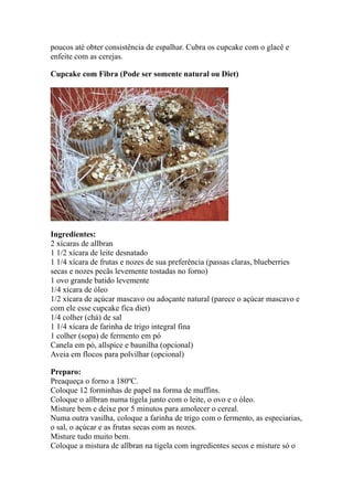poucos até obter consistência de espalhar. Cubra os cupcake com o glacê e
enfeite com as cerejas.

Cupcake com Fibra (Pode ser somente natural ou Diet)




Ingredientes:
2 xícaras de allbran
1 1/2 xícara de leite desnatado
1 1/4 xícara de frutas e nozes de sua preferência (passas claras, blueberries
secas e nozes pecãs levemente tostadas no forno)
1 ovo grande batido levemente
1/4 xícara de óleo
1/2 xícara de açúcar mascavo ou adoçante natural (parece o açúcar mascavo e
com ele esse cupcake fica diet)
1/4 colher (chá) de sal
1 1/4 xícara de farinha de trigo integral fina
1 colher (sopa) de fermento em pó
Canela em pó, allspice e baunilha (opcional)
Aveia em flocos para polvilhar (opcional)

Preparo:
Preaqueça o forno a 180ºC.
Coloque 12 forminhas de papel na forma de muffins.
Coloque o allbran numa tigela junto com o leite, o ovo e o óleo.
Misture bem e deixe por 5 minutos para amolecer o cereal.
Numa outra vasilha, coloque a farinha de trigo com o fermento, as especiarias,
o sal, o açúcar e as frutas secas com as nozes.
Misture tudo muito bem.
Coloque a mistura de allbran na tigela com ingredientes secos e misture só o
 
