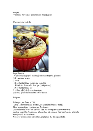 em pó.
Vão ficar parecendo com xícaras de capucino.


Cupcakes de Nutella




Ingredientes:
10 colheres (sopa) de manteiga amolecida (140 gramas)
3/4 xícara de açúcar
3 ovos
1/2 colher (chá) de extrato de baunilha
1 3/4 xícara de farinha de trigo (200 gramas)
1/4 colher (chá) de sal
2 colher (chá) de fermento em pó
Nutella, aproximadamente 1/3 de xícara

Preparo:

Pré-aqueça o forno a 170º.
 Unte 12 forminhas de muffins, ou use forminhas de papel.
Bata a manteiga e o açúcar por 2 minutos.
Acrescente os ovos, um de cada vez, até incorporar completamente.
Junte a baunilha. Acrescente a baunilha, até a massa ficar uniforme e a farinha
desaparecer por completo.
Coloque a massa nas forminhas, enchendo 2/3 da capacidade.
 