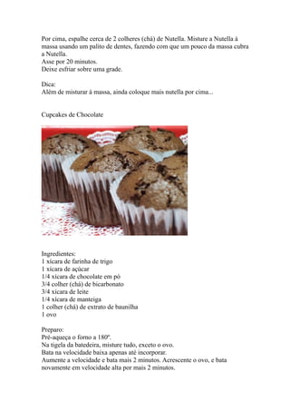 Por cima, espalhe cerca de 2 colheres (chá) de Nutella. Misture a Nutella à
massa usando um palito de dentes, fazendo com que um pouco da massa cubra
a Nutella.
Asse por 20 minutos.
Deixe esfriar sobre uma grade.

Dica:
Além de misturar à massa, ainda coloque mais nutella por cima...


Cupcakes de Chocolate




Ingredientes:
1 xícara de farinha de trigo
1 xícara de açúcar
1/4 xícara de chocolate em pó
3/4 colher (chá) de bicarbonato
3/4 xícara de leite
1/4 xícara de manteiga
1 colher (chá) de extrato de baunilha
1 ovo

Preparo:
Pré-aqueça o forno a 180º.
Na tigela da batedeira, misture tudo, exceto o ovo.
Bata na velocidade baixa apenas até incorporar.
Aumente a velocidade e bata mais 2 minutos. Acrescente o ovo, e bata
novamente em velocidade alta por mais 2 minutos.
 