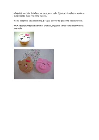 chocolate em pó e bata bem até incorporar tudo. Ajuste o chocolate e o açúcar,
adicionando mais conforme o gosto.

Use a cobertura imediatamente. Se você colocar na geladeira, vai endurecer.

Os Cupcakes podem encantar as crianças, englobar temas e alavancar vendas
sazonais.
 
