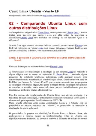 Curso Linux Ubuntu - Versão 1.0
Verifque se está com a versão atualizada em: http://e-tinet.com/curso-linux-ubuntu
02 - Comparando Ubuntu Linux com
outras distribuições Linux
Após o primeiro artigo da série Curso Linux, (começando com Ubuntu linux) , vamos
tratar uma questão que sempre está em alta antes de escolher a
distribuição Ubuntu Linux para trabalhar no desktop ou no servidor. Qual é a
diferença ?
Se você fizer login em uma sessão de linha de comando em um sistema Ubuntu e um
Red Hat Enterprise ou Fedora Linux, verá poucas diferenças. Existem diretórios em
comum assim como utilitários, com as mesmas funcionalidade.
Então, o que torna o Ubuntu Linux diferente de outras distribuições de
Linux?
Uma das diferenças é a maneira de instalar o Ubuntu Linux.
A complexidade de inicialização e instalação de um sistema Linux foi reduzido a
alguns cliques com o mouse na instalação do Ubuntu Linux , tornando alguns
processos da instalação totalmente automática, onde qualquer usuário com
conhecimento médio poderá realizar uma instalação Linux. Em sistemas com base no
Red Hat, que é o caso do Fedora e CentOS por exemplo, o usuário tem um programa
de instalação com muitas opções, tais como a criação de uma instalação para estação
de trabalho ou servidor, assim como selecionar pacotes individualmente para ser
instalados, e configurar opções administrativas.
Um dos motivos da popularização do Ubuntu Linux sem dúvida nenhuma, é a
facilidade de fazer a instalação, e antes mesmo de instalar o usuário já saberá como o
sistema será, pois o processo é realizado em um LIVE CD.
Outra grande diferença entre outras distribuições Linux e o Ubuntu está no
gerenciador de pacotes, (trocando em “miudos”, o gerenciador de instalação e
atualização de novos softwares).
O gerenciador de pacotes das distribuições Ubuntu Linux e Debian Linux, são
praticamente a mesma, porém as implementações feitas no Ubuntu são
significativamente diferentes, do Debian e também é diferente da maioria de outros
11
 