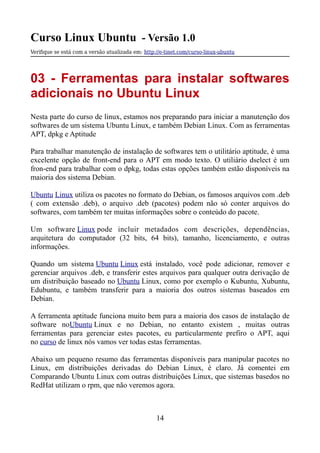 Curso Linux Ubuntu - Versão 1.0
Verifque se está com a versão atualizada em: http://e-tinet.com/curso-linux-ubuntu
03 - Ferramentas para instalar softwares
adicionais no Ubuntu Linux
Nesta parte do curso de linux, estamos nos preparando para iniciar a manutenção dos
softwares de um sistema Ubuntu Linux, e também Debian Linux. Com as ferramentas
APT, dpkg e Aptitude
Para trabalhar manutenção de instalação de softwares tem o utilitário aptitude, é uma
excelente opção de front-end para o APT em modo texto. O utiliário dselect é um
fron-end para trabalhar com o dpkg, todas estas opções também estão disponíveis na
maioria dos sistema Debian.
Ubuntu Linux utiliza os pacotes no formato do Debian, os famosos arquivos com .deb
( com extensão .deb), o arquivo .deb (pacotes) podem não só conter arquivos do
softwares, com também ter muitas informações sobre o conteúdo do pacote.
Um software Linux pode incluir metadados com descrições, dependências,
arquitetura do computador (32 bits, 64 bits), tamanho, licenciamento, e outras
informações.
Quando um sistema Ubuntu Linux está instalado, você pode adicionar, remover e
gerenciar arquivos .deb, e transferir estes arquivos para qualquer outra derivação de
um distribuição baseado no Ubuntu Linux, como por exemplo o Kubuntu, Xubuntu,
Edubuntu, e também transferir para a maioria dos outros sistemas baseados em
Debian.
A ferramenta aptitude funciona muito bem para a maioria dos casos de instalação de
software noUbuntu Linux e no Debian, no entanto existem , muitas outras
ferramentas para gerenciar estes pacotes, eu particularmente prefiro o APT, aqui
no curso de linux nós vamos ver todas estas ferramentas.
Abaixo um pequeno resumo das ferramentas disponíveis para manipular pacotes no
Linux, em distribuições derivadas do Debian Linux, é claro. Já comentei em
Comparando Ubuntu Linux com outras distribuições Linux, que sistemas basedos no
RedHat utilizam o rpm, que não veremos agora.
14
 