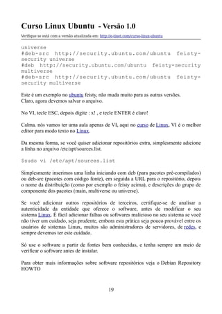 Curso Linux Ubuntu - Versão 1.0
Verifque se está com a versão atualizada em: http://e-tinet.com/curso-linux-ubuntu
universe
#deb-src http://security.ubuntu.com/ubuntu feisty-
security universe
#deb http://security.ubuntu.com/ubuntu feisty-security
multiverse
#deb-src http://security.ubuntu.com/ubuntu feisty-
security multiverse
Este é um exemplo no ubuntu feisty, não muda muito para as outras versões.
Claro, agora devemos salvar o arquivo.
No VI, tecle ESC, depois digite : x! , e tecle ENTER é claro!
Calma. nós vamos ter uma aula apenas de VI, aqui no curso de Linux, VI é o melhor
editor para modo texto no Linux.
Da mesma forma, se você quiser adicionar repositórios extra, simplesmente adicione
a linha no arquivo /etc/apt/sources.list.
$sudo vi /etc/apt/sources.list
Simplesmente inserimos uma linha iniciando com deb (para pacotes pré-compilados)
ou deb-src (pacotes com código fonte), em seguida a URL para o repositório, depois
o nome da distribuição (como por exemplo o feisty acima), e descrições do grupo de
componente dos pacotes (main, multiverse ou universe).
Se você adicionar outros repositórios de terceiros, certifique-se de analisar a
autenticidade da entidade que oferece o software, antes de modificar o seu
sistema Linux. É fácil adicionar falhas ou softwares malicioso no seu sistema se você
não tiver um cuidado, seja prudente, embora esta prática seja pouco provável entre os
usuários de sistemas Linux, muitos são administradores de servidores, de redes, e
sempre devemos ter este cuidado.
Só use o software a partir de fontes bem conhecidas, e tenha sempre um meio de
verificar o software antes de instalar.
Para obter mais informações sobre software repositórios veja o Debian Repository
HOWTO
19
 