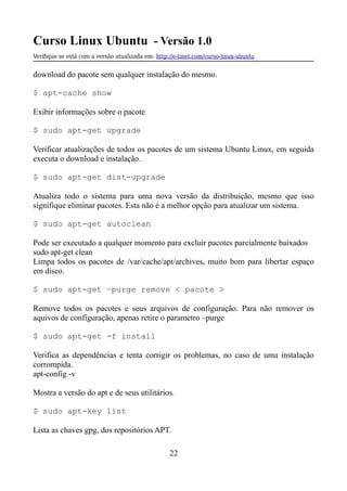 Curso Linux Ubuntu - Versão 1.0
Verifque se está com a versão atualizada em: http://e-tinet.com/curso-linux-ubuntu
download do pacote sem qualquer instalação do mesmo.
$ apt-cache show
Exibir informações sobre o pacote
$ sudo apt-get upgrade
Verificar atualizações de todos os pacotes de um sistema Ubuntu Linux, em seguida
executa o download e instalação.
$ sudo apt-get dist-upgrade
Atualiza todo o sistema para uma nova versão da distribuição, mesmo que isso
signifique eliminar pacotes. Esta não é a melhor opção para atualizar um sistema.
$ sudo apt-get autoclean
Pode ser executado a qualquer momento para excluir pacotes parcialmente baixados
sudo apt-get clean
Limpa todos os pacotes de /var/cache/apt/archives, muito bom para libertar espaço
em disco.
$ sudo apt-get –purge remove < pacote >
Remove todos os pacotes e seus arquivos de configuração. Para não remover os
aquivos de configuração, apenas retire o parametro –purge
$ sudo apt-get -f install
Verifica as dependências e tenta corrigir os problemas, no caso de uma instalação
corrompida.
apt-config -v
Mostra a versão do apt e de seus utilitários.
$ sudo apt-key list
Lista as chaves gpg, dos repositórios APT.
22
 