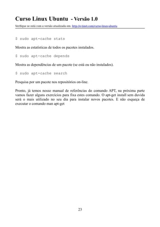 Curso Linux Ubuntu - Versão 1.0
Verifque se está com a versão atualizada em: http://e-tinet.com/curso-linux-ubuntu
$ sudo apt-cache stats
Mostra as estatísticas de todos os pacotes instalados.
$ sudo apt-cache depends
Mostra as dependências de um pacote (se está ou não instalados).
$ sudo apt-cache search
Pesquisa por um pacote nos repositórios on-line.
Pronto, já temos nosso manual de referências do comando APT, na próxima parte
vamos fazer alguns exercícios para fixa estes comando. O apt-get install sem duvida
será o mais utilizado no seu dia para instalar novos pacotes. E não esqueça de
executar o comando man apt-get
23
 