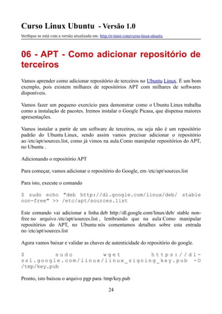 Curso Linux Ubuntu - Versão 1.0
Verifque se está com a versão atualizada em: http://e-tinet.com/curso-linux-ubuntu
06 - APT - Como adicionar repositório de
terceiros
Vamos aprender como adicionar repositório de terceiros no Ubuntu Linux. É um bom
exemplo, pois existem milhares de repositórios APT com milhares de softwares
disponíveis.
Vamos fazer um pequeno exercício para demonstrar como o Ubuntu Linux trabalha
como a instalação de pacotes. Iremos instalar o Google Picasa, que dispensa maiores
apresentações.
Vamos instalar a partir de um software de terceiros, ou seja não é um repositório
padrão do Ubuntu Linux, sendo assim vamos precisar adicionar o repositório
ao /etc/apt/sources.list, como já vimos na aula.Como manipular repositórios do APT,
no Ubuntu .
Adicionando o repositório APT
Para começar, vamos adicionar o repositório do Google, em /etc/apt/sources.list
Para isto, execute o comando
$ sudo echo "deb http://dl.google.com/linux/deb/ stable
non-free" >> /etc/apt/sources.list
Este comando vai adicionar a linha deb http://dl.google.com/linux/deb/ stable non-
free no arquivo /etc/apt/sources.list , lembrando que na aula Como manipular
repositórios do APT, no Ubuntu nós comentamos detalhes sobre esta entrada
no /etc/apt/sources.list
Agora vamos baixar e validar as chaves de autenticidade do repositório do google.
$ s u d o w g e t h t t p s : / / d l -
s s l . g o o g l e . c o m / l i n u x / l i n u x _ s i g n i n g _ k e y . p u b - O
/tmp/key.pub
Pronto, isto baixou o arquivo pgp para /tmp/key.pub
24
 