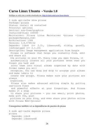 Curso Linux Ubuntu - Versão 1.0
Verifque se está com a versão atualizada em: http://e-tinet.com/curso-linux-ubuntu
$ sudo apt-cache show picasa
Package: picasa
Status: install ok installed
Priority: optional
Section: non-free/graphics
Installed-Size: 106560
Maintainer: Picasa Linux Maintainer <picasa -linux-
packager@google.com>
Architecture: i386
Version: 3.0.5744-02
Depends: libc6 (>= 2.2), libasound2, zlib1g, gconf2,
libfreetype6 (>= 2.1.10)
Description: Image management application from Google
Picasa is software that helps you instantly find, edit
and share all
the pictures on your PC. Every time you open Picasa, it
automatically locates all your pictures (even ones you
forgot you had) and
sorts them into visual albums organized by date with
folder names you will
recognize. You can drag and drop to arrange your albums
and make labels to
create new groups. Picasa makes sure your pictures are
always
organized.
Picasa also makes advanced editing simple by putting
one-click fixes
and powerful effects at your fingertips. And Picasa
makes it a snap
to share your pictures - you can email, print photos,
make gift CDs, post
pictures on your blog, and even share your photos online
with Picasa Web</picasa>
Conseguimos também ver as dependências do pacotes do picasa
$ sudo apt-cache depends picasa
picasa
Depende: libc6
Depende: libasound2
26
 