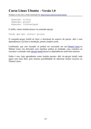 Curso Linux Ubuntu - Versão 1.0
Verifque se está com a versão atualizada em: http://e-tinet.com/curso-linux-ubuntu
Depende: zlib1g
Depende: gconf2
Depende: libfreetype6
E enfim, vamos instalar picasa via comando apt-get
$sudo apt-get install picasa
O comando ap-get install vai fazer o download do arquivo do pacote .deb e suas
dependências e já fazer a instalação, pronto simples assim.
Lembrando, que este exemplo só poderá ser executado em um Ubuntu Linux ou
Debian Linux (ou derivado) com interface gráfica já instalada, caso contrário ao
executar o comando sudo apt-get install picasa as dependências serão bem maiores.
Então é isso, hoje aprendemos como instalar pacotes .deb via apt-get install, tudo
agora será mais fácil, pois teremos possibilidade de adicionar muitos recursos ao
Ubuntu Linux.
27
 