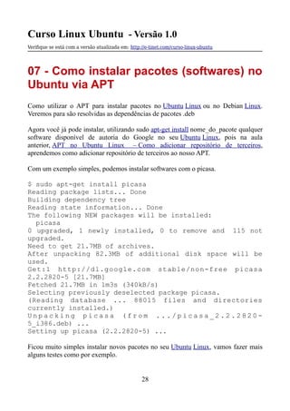 Curso Linux Ubuntu - Versão 1.0
Verifque se está com a versão atualizada em: http://e-tinet.com/curso-linux-ubuntu
07 - Como instalar pacotes (softwares) no
Ubuntu via APT
Como utilizar o APT para instalar pacotes no Ubuntu Linux ou no Debian Linux.
Veremos para são resolvidas as dependências de pacotes .deb
Agora você já pode instalar, utilizando sudo apt-get install nome_do_pacote qualquer
software disponível de autoria do Google no seu Ubuntu Linux, pois na aula
anterior, APT no Ubuntu Linux – Como adicionar repositório de terceiros,
aprendemos como adicionar repositório de terceiros ao nosso APT.
Com um exemplo simples, podemos instalar softwares com o picasa.
$ sudo apt-get install picasa
Reading package lists... Done
Building dependency tree
Reading state information... Done
The following NEW packages will be installed:
picasa
0 upgraded, 1 newly installed, 0 to remove and 115 not
upgraded.
Need to get 21.7MB of archives.
After unpacking 82.3MB of additional disk space will be
used.
Get:1 http://dl.google.com stable/non-free picasa
2.2.2820-5 [21.7MB]
Fetched 21.7MB in 1m3s (340kB/s)
Selecting previously deselected package picasa.
(Reading database ... 88015 files and directories
currently installed.)
U n p a c k i n g p i c a s a ( f r o m . . . / p i c a s a _ 2 . 2 . 2 8 2 0 -
5_i386.deb) ...
Setting up picasa (2.2.2820-5) ...
Ficou muito simples instalar novos pacotes no seu Ubuntu Linux, vamos fazer mais
alguns testes como por exemplo.
28
 