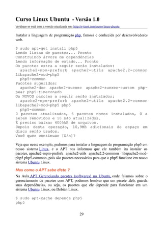 Curso Linux Ubuntu - Versão 1.0
Verifque se está com a versão atualizada em: http://e-tinet.com/curso-linux-ubuntu
Instalar a linguagem de programação php, famosa e conhecida por desenvolvedores
web.
$ sudo apt-get install php5
Lendo listas de pacotes... Pronto
Construindo árvore de dependências
Lendo informação de estado... Pronto
Os pacotes extra a seguir serão instalados:
apache2-mpm-prefork apache2-utils apache2.2-common
libapache2-mod-php5
php5-common
Pacotes sugeridos:
apache2-doc apache2-suexec apache2-suexec-custom php-
pear php5-timezonedb
Os NOVOS pacotes a seguir serão instalados:
apache2-mpm-prefork apache2-utils apache2.2-common
libapache2-mod-php5 php5
php5-common
0 pacotes atualizados, 6 pacotes novos instalados, 0 a
serem removidos e 18 não atualizados.
É preciso baixar 4005kB de arquivos.
Depois desta operação, 10,9MB adicionais de espaço em
disco serão usados.
Você quer continuar [S/n]?
Veja que nesse exemplo, pedimos para instalar a linguagem de programação php5 em
nosso sistema Linux, e o APT nos informou que ele também ira instalar os
pacotes, apache2-mpm-prefork apache2-utils apache2.2-common libapache2-mod-
php5 php5-common, pois são pacotes necessários para que o php5 funcione em nosso
sistema Ubuntu Linux.
Mas como o APT sabe disto ?
Na Aula APT Gerenciando pacotes (softwares) no Ubuntu, onde falamos sobre o
gerenciamento de pacotes com APT, podemos lembrar que um pacote .deb, guarda
suas dependências, ou seja, os pacotes que ele depende para funcionar em um
sistema Ubuntu Linux, ou Debian Linux.
$ sudo apt-cache depends php5
php5
29
 