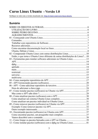 Curso Linux Ubuntu - Versão 1.0
Verifque se está com a versão atualizada em: http://e-tinet.com/curso-linux-ubuntu
Sumário
SOBRE OS DIREITOS AUTORAIS............................................................................6
UTILIZAÇÃO DO LIVRO.......................................................................................6
SOBRE PEDRO DELFINO......................................................................................6
AGRADECIMENTOS..............................................................................................6
01 - Começando com Ubuntu Linux.............................................................................7
Comandos..................................................................................................................7
Trabalhar com repositórios de Software....................................................................7
Recursos adicionais...................................................................................................7
Como encontrar documentação local no linux..........................................................7
Ubuntu, Debian e Linux............................................................................................8
02 - Comparando Ubuntu Linux com outras distribuições Linux...............................10
Então, o que torna o Ubuntu Linux diferente de outras distribuições de Linux?....10
03 - Ferramentas para instalar softwares adicionais no Ubuntu Linux.......................13
APT..........................................................................................................................14
dpkg.........................................................................................................................14
aptitude....................................................................................................................14
main.........................................................................................................................15
restricted..................................................................................................................15
universe....................................................................................................................15
multiverse................................................................................................................15
04 - Como manipular repositórios do APT..................................................................17
05 - APT Gerenciando pacotes (softwares).................................................................20
06 - APT - Como adicionar repositório de terceiros....................................................23
Hora de adicionar a chave pgp................................................................................24
07 - Como instalar pacotes (softwares) no Ubuntu via APT.......................................27
Mas como o APT sabe disto ?.................................................................................28
08 - Como atualizar pacotes (softwares) com o APT..................................................30
Como atualizar um sistema Ubuntu Linux completo..............................................30
Como atualizar um pacotes individual no Ubuntu Linux........................................31
09 - Como remover pacotes (softwares) no Ubuntu via APT......................................32
Exemplo: Como remover pacotes via APT.............................................................32
Outro exemplo interessante.....................................................................................33
10 - Encontrando pacotes (softwares) no Ubuntu com APT.......................................37
Como encontrar pacotes, um pouquinho mais completo.........................................37
Vamos descobrir com o comando............................................................................38
11 - Como limpar os pacotes baixados com o APT no Ubuntu...................................39
12 - Como instalar pacotes (softwares) com o dpkg no Ubuntu Linux.......................41
3
 