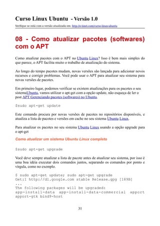 Curso Linux Ubuntu - Versão 1.0
Verifque se está com a versão atualizada em: http://e-tinet.com/curso-linux-ubuntu
08 - Como atualizar pacotes (softwares)
com o APT
Como atualizar pacotes com o APT no Ubuntu Linux? Isso é bem mais simples do
que parece, o APT facilita muito o trabalho de atualização do sistema.
Ao longo do tempo pacotes mudam, novas versões são lançada para adicionar novos
recursos e corrigir problemas. Você pode usar o APT para atualizar seu sistema para
novas versões de pacotes.
Em primeiro lugar, podemos verificar se existem atualizações para os pacotes o seu
sistemaUbuntu, vamos utilizar o apt-get com a opção update, não esqueça de ler o
post APT Gerenciando pacotes (softwares) no Ubuntu.
$sudo apt-get update
Este comando procura por novas versões de pacotes no repositórios disponíveis, e
atualiza a lista de pacotes e versões em cache no seu sistema Ubuntu Linux.
Para atualizar os pacotes no seu sistema Ubuntu Linux usando a opção upgrade para
o apt-get
Como atualizar um sistema Ubuntu Linux completo
$sudo apt-get upgrade
Você deve sempre atualizar a lista de pacote antes de atualizar seu sistema, por isso é
uma boa idéia executar dois comandos juntos, separando os comandos por ponto e
vírgula, como no exemplo.
$ sudo apt-get update; sudo apt-get upgrade
Get:1 http://dl.google.com stable Release.gpg [189B]
...
The following packages will be upgraded:
app-install-data app-install-data-commercial apport
apport-gtk bind9-host
31
 